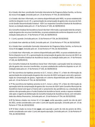 153
PORTARIA Nº 256
b) o Estado não tiver constituído Comissão Intersetorial do Programa Bolsa Família, na forma
do inciso III do caput. (incluído pelo art. 15 da Portaria nº 754, de 20/10/2010)
c) o Estado não tiver informado, em sistema disponibilizado pelo MDS, no prazo estabelecido
conforme disposto no art. 6º, a apresentação da comprovação de gastos dos recursos do Índi-
ce de Gestão Descentralizada Estadual - IGD-E ao respectivo Conselho Estadual de Assistência
Social; ou (redação dada pelo art. 1º da Portaria nº 103, de 30/09/2013)
d) o Conselho Estadual de Assistência Social não tiver informado a aprovação total da compro-
vação de gastos dos recursos transferidos, no prazo estabelecido conforme disposto no art. 6º;
(redação dada pelo art. 1º da Portaria nº 103, de 30/09/2013)
II - 1 (um), quando: (incluído pelo art. 15 da Portaria nº 754, de 20/10/2010)
a) o Estado tiver aderido ao SUAS; (incluído pelo art. 15 da Portaria nº 754, de 20/10/2010)
b) o Estado tiver constituído Comissão Intersetorial do Programa Bolsa Família, na forma do
inciso III do caput. (incluído pelo art. 15 da Portaria nº 754, de 20/10/2010)
c) o Estado tiver informado, em sistema disponibilizado pelo MDS, no prazo estabelecido con-
forme disposto no art. 6º, a apresentação da comprovação de gastos dos recursos do IGD-E ao
respectivo Conselho Estadual de Assistência Social; ou (redação dada pelo art. 1º da Portaria
nº 103, de 30/09/2013).
d) o Conselho Estadual de Assistência Social tiver informado a aprovação total da comprova-
ção de gastos dos recursos transferidos, no prazo estabelecido conforme disposto no art. 6º.
(redação dada pelo art. 1º da Portaria nº 103, de 30/09/2013)
§ 6° Na ocorrência da hipótese prevista no § 5°, inciso I, alínea “c”, o fator de informação da
apresentação da comprovação de gastos dos recursos do IGD-E será igual a zero até a apresen-
tação da comprovação de gastos, registrada em sistema disponibilizado pelo MDS. (incluído
pelo art. 15 da Portaria nº 754, de 20/10/2010)
§ 7º Na ocorrência da hipótese prevista no § 5°, inciso I, alínea “d”, o fator de informação da
aprovação total da comprovação de gastos dos recursos do IGD-E pelo Conselho Municipal de
Assistência Social será igual a 0 (zero) até o saneamento das pendências ou a devolução dos
valores não aprovados para o Fundo Estadual de Assistência Social, sendo o repasse restabele-
cido após o registro da deliberação do Conselho Estadual de Assistência Social, sem retroativi-
dade dos efeitos financeiros. (incluído pelo art. 15 da Portaria nº 754, de 20/10/2010)
§ 8º Os fatores citados nos incisos IV e V do caput, serão apurados a partir do mês de abril
de 2011, sendo considerados com valor 1 (um) até aquela apuração. (incluído pelo art. 15 da
Portaria nº 754, de 20/10/2010)
§ 9º O fator citado no inciso III do caput, será apurado a partir do mês de janeiro de 2011,
sendo considerado com valor 1 (um) até aquela apuração. (incluído pelo art. 15 da Portaria nº
754, de 20/10/2010)
 