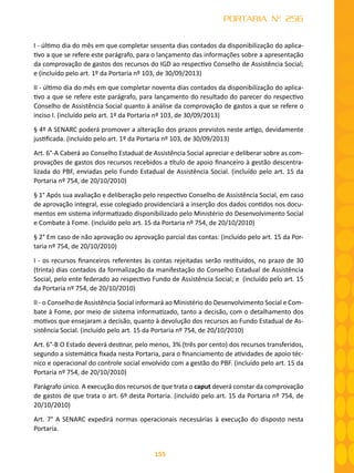 155
PORTARIA Nº 256
I - último dia do mês em que completar sessenta dias contados da disponibilização do aplica-
tivo a que se refere este parágrafo, para o lançamento das informações sobre a apresentação
da comprovação de gastos dos recursos do IGD ao respectivo Conselho de Assistência Social;
e (incluído pelo art. 1º da Portaria nº 103, de 30/09/2013)
II - último dia do mês em que completar noventa dias contados da disponibilização do aplica-
tivo a que se refere este parágrafo, para lançamento do resultado do parecer do respectivo
Conselho de Assistência Social quanto à análise da comprovação de gastos a que se refere o
inciso I. (incluído pelo art. 1º da Portaria nº 103, de 30/09/2013)
§ 4º A SENARC poderá promover a alteração dos prazos previstos neste artigo, devidamente
justificada. (incluído pelo art. 1º da Portaria nº 103, de 30/09/2013)
Art. 6°-A Caberá ao Conselho Estadual de Assistência Social apreciar e deliberar sobre as com-
provações de gastos dos recursos recebidos a título de apoio financeiro à gestão descentra-
lizada do PBF, enviadas pelo Fundo Estadual de Assistência Social. (incluído pelo art. 15 da
Portaria nº 754, de 20/10/2010)
§ 1° Após sua avaliação e deliberação pelo respectivo Conselho de Assistência Social, em caso
de aprovação integral, esse colegiado providenciará a inserção dos dados contidos nos docu-
mentos em sistema informatizado disponibilizado pelo Ministério do Desenvolvimento Social
e Combate à Fome. (incluído pelo art. 15 da Portaria nº 754, de 20/10/2010)
§ 2° Em caso de não aprovação ou aprovação parcial das contas: (incluído pelo art. 15 da Por-
taria nº 754, de 20/10/2010)
I - os recursos financeiros referentes às contas rejeitadas serão restituídos, no prazo de 30
(trinta) dias contados da formalização da manifestação do Conselho Estadual de Assistência
Social, pelo ente federado ao respectivo Fundo de Assistência Social; e (incluído pelo art. 15
da Portaria nº 754, de 20/10/2010)
II - o Conselho de Assistência Social informará ao Ministério do Desenvolvimento Social e Com-
bate à Fome, por meio de sistema informatizado, tanto a decisão, com o detalhamento dos
motivos que ensejaram a decisão, quanto à devolução dos recursos ao Fundo Estadual de As-
sistência Social. (incluído pelo art. 15 da Portaria nº 754, de 20/10/2010)
Art. 6°-B O Estado deverá destinar, pelo menos, 3% (três por cento) dos recursos transferidos,
segundo a sistemática fixada nesta Portaria, para o financiamento de atividades de apoio téc-
nico e operacional do controle social envolvido com a gestão do PBF. (incluído pelo art. 15 da
Portaria nº 754, de 20/10/2010)
Parágrafo único. A execução dos recursos de que trata o caput deverá constar da comprovação
de gastos de que trata o art. 6º desta Portaria. (incluído pelo art. 15 da Portaria nº 754, de
20/10/2010)
Art. 7° A SENARC expedirá normas operacionais necessárias à execução do disposto nesta
Portaria.
 