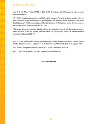 156
PORTARIA Nº 256
Art. 8º O art. 3º da Portaria MDS nº 351, de 10 de outubro de 2007, passa a vigorar com a
seguinte redação:
“Art. 3º Os Estados que aderirem ao SUAS, na forma desta Portaria, poderão receber o incen-
tivo financeiro ao aprimoramento da gestão gerido por meio do Índice de Gestão Descentra-
lizada Estadual - IGD-E, repassado pelo Fundo Nacional de Assistência Social diretamente aos
Fundos Estaduais de Assistência Social.” (NR)
“Parágrafo único. Sem prejuízo da observância dos procedimentos de adesão previstos na pre-
sente Portaria, o Distrito Federal, em virtude de sua organização particular, não receberá os
recursos relativos ao IGD-E.”
.........................................................................................................................................................
Art. 9° Ficam convalidados os atos de adesão dos Estados ao Programa Bolsa Família, forma-
lizados de acordo com os artigos 1° e 2° da Portaria GM/MDS n° 76, de 6 de março de 2008.
Art. 10. Fica revogada a Portaria GM/MDS n° 76, de 6 de março de 2008.
Art. 11. Esta Portaria entra em vigor na data de sua publicação.
PATRUS ANANIAS
 