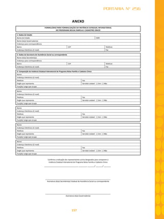 157
PORTARIA Nº 256
ANEXO
FORMULÁRIO PARA FORMALIZAÇÃO DA INSTÂNCIA ESTADUAL INTERSETORIAL
DO PROGRAMA BOLSA FAMÍLIA E CADASTRO ÚNICO
1. Dados do Estado
Nome do Estado CNPJ
Nome do(a) Governador(a)
Endereço para correspondência
Bairro CEP Telefone
Endereço Eletrônico (E-mail) Fax
2. Dados da Secretaria de Assistência Social ou correspondente
Nome do(a) Secretário(a)
Endereço para correspondência
Bairro CEP Telefone
Endereço Eletrônico (E-mail) Fax
3. Composição da Instância Estadual Intersetorial do Programa Bolsa Família e Cadastro Único
Nome
Endereço Eletrônico (E-mail)
Telefone Fax
Orgão que representa Servidor estável ( ) Sim ( ) Não
Função/ cargo que ocupa
Nome
Endereço Eletrônico (E-mail)
Telefone Fax
Orgão que representa Servidor estável ( ) Sim ( ) Não
Função/ cargo que ocupa
Nome
Endereço Eletrônico (E-mail)
Telefone Fax
Orgão que representa Servidor estável ( ) Sim ( ) Não
Função/ cargo que ocupa
Nome
Endereço Eletrônico (E-mail)
Telefone Fax
Orgão que representa Servidor estável ( ) Sim ( ) Não
Função/ cargo que ocupa
Nome
Endereço Eletrônico (E-mail)
Telefone Fax
Orgão que representa Servidor estável ( ) Sim ( ) Não
Função/ cargo que ocupa
Confirmo a indicação dos representantes acima designados para comporem a
Instância Estadual Intersetorial do Programa Bolsa Família e Cadastro Único
, , / /
Assinatura do(a) Secretário(a) Estadual de Assistência Social ou correspondente
Assinatura do(a) Governador(a)
 