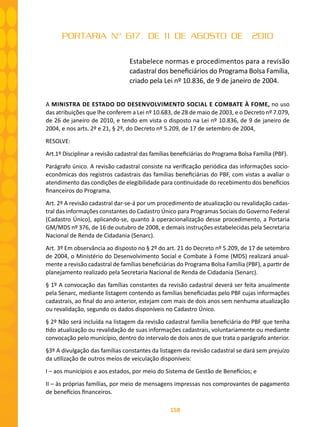 158
PORTARIA Nº 617, DE 11 DE AGOSTO DE 2010
Estabelece normas e procedimentos para a revisão
cadastral dos beneficiários do Programa Bolsa Família,
criado pela Lei nº 10.836, de 9 de janeiro de 2004.
A MINISTRA DE ESTADO DO DESENVOLVIMENTO SOCIAL E COMBATE À FOME, no uso
das atribuições que lhe conferem a Lei nº 10.683, de 28 de maio de 2003, e o Decreto nº 7.079,
de 26 de janeiro de 2010, e tendo em vista o disposto na Lei nº 10.836, de 9 de janeiro de
2004, e nos arts. 2º e 21, § 2º, do Decreto nº 5.209, de 17 de setembro de 2004,
RESOLVE:
Art.1º Disciplinar a revisão cadastral das famílias beneficiárias do Programa Bolsa Família (PBF).
Parágrafo único. A revisão cadastral consiste na verificação periódica das informações socio-
econômicas dos registros cadastrais das famílias beneficiárias do PBF, com vistas a avaliar o
atendimento das condições de elegibilidade para continuidade do recebimento dos benefícios
financeiros do Programa.
Art. 2º A revisão cadastral dar-se-á por um procedimento de atualização ou revalidação cadas-
tral das informações constantes do Cadastro Único para Programas Sociais do Governo Federal
(Cadastro Único), aplicando-se, quanto à operacionalização desse procedimento, a Portaria
GM/MDS nº 376, de 16 de outubro de 2008, e demais instruções estabelecidas pela Secretaria
Nacional de Renda de Cidadania (Senarc).
Art. 3º Em observância ao disposto no § 2º do art. 21 do Decreto nº 5.209, de 17 de setembro
de 2004, o Ministério do Desenvolvimento Social e Combate à Fome (MDS) realizará anual-
mente a revisão cadastral de famílias beneficiárias do Programa Bolsa Família (PBF), a partir de
planejamento realizado pela Secretaria Nacional de Renda de Cidadania (Senarc).
§ 1º A convocação das famílias constantes da revisão cadastral deverá ser feita anualmente
pela Senarc, mediante listagem contendo as famílias beneficiadas pelo PBF cujas informações
cadastrais, ao final do ano anterior, estejam com mais de dois anos sem nenhuma atualização
ou revalidação, segundo os dados disponíveis no Cadastro Único.
§ 2º Não será incluída na listagem da revisão cadastral família beneficiária do PBF que tenha
tido atualização ou revalidação de suas informações cadastrais, voluntariamente ou mediante
convocação pelo município, dentro do intervalo de dois anos de que trata o parágrafo anterior.
§3º A divulgação das famílias constantes da listagem da revisão cadastral se dará sem prejuízo
da utilização de outros meios de veiculação disponíveis:
I – aos municípios e aos estados, por meio do Sistema de Gestão de Benefícios; e
II – às próprias famílias, por meio de mensagens impressas nos comprovantes de pagamento
de benefícios financeiros.
 