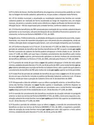159
PORTARIA Nº 617
§ 4º A critério da Senarc, famílias beneficiárias de programas remanescentes poderão ser incluí-
das na listagem da revisão cadastral, aplicando-se, no que couber, o disposto nesta Portaria.
Art. 4º Em âmbito municipal, a atualização ou revalidação cadastral das famílias em revisão
cadastral poderá ser realizada de forma escalonada ao longo do respectivo ano, em etapas
mensais, de janeiro a outubro, tendo como referência o dígito verificador do Número de Iden-
tificação Social – NIS do responsável pela unidade familiar, conforme tabela em anexo.
Art. 5º A família beneficiária do PBF convocada para realização de sua revisão cadastral deverá
apresentar-se ao município, sob pena de bloqueio de seu benefício financeiro e posterior can-
celamento, na forma da Portaria GM/MDS nº 555, de 2005.
Parágrafo único. Preferencialmente, as atividades de bloqueio e cancelamento ocorrerão, respec-
tivamente, nos meses de novembro do próprio ano e de janeiro do ano subseqüente, sendo ad-
mitida a alteração deste cronograma pela Senarc, com comunicação tempestiva aos municípios.
Art. 6º Conforme disposto no § 1º do art. 21 do Decreto nº 5.209, de 2004, fica estabelecido o
período de validade do benefício das famílias beneficiárias do PBF no qual a renda per capita
familiar constante do cadastro da família poderá ultrapassar o limite citado no art. 18 do De-
creto nº 5.209, de 2004, sem que haja o imediato cancelamento dos benefícios pelo motivo
de renda per capita superior, permanecendo aplicáveis os demais motivos de cancelamento
de benefícios definidos na Portaria nº 555, de 2005, alterada pela Portaria nº 344, de 2009.
§ 1º O aumento de renda de que trata o caput não poderá ultrapassar o limite de meio salário
mínimo, estabelecido pelo Decreto nº 6.135, de 26 de junho de 2007, como renda familiar per ca-
pita máxima admitida para inscrição da família no Cadastro Único, valor a partir do qual caberá o
cancelamento do benefício do PBF pelo motivo de renda per capita superior ao limite permitido.
§ 2º A data final do período de validade de benefício de que trata o caput será 31 de outubro
do ano em que a família for incluída no público da Revisão Cadastral, conforme o art. 3º desta
Portaria, tendo por base a posição do Cadastro Único de 31 de dezembro de 2009.
§ 3º Ultrapassada a data de validade a que se refere o parágrafo anterior, os benefícios finan-
ceiros das famílias indicadas no caput ficarão sujeitos à reavaliação, conforme disposto na
Portaria GM/MDS nº 555, de 2005, podendo ser cancelados caso a renda familiar mensal per
capita esteja acima do limite estabelecido no art. 18 do Decreto nº 5.209, de 2004.
§ 4º A reversão do cancelamento dos benefícios resultante da situação indicada no parágrafo
anterior se dará nos termos da Portaria GM/MDS nº 555, de 2005, e terá como requisito a atu-
alização cadastral da renda familiar mensal per capita para limite não superior ao estabelecido
no art. 18 do Decreto nº 5.209, de 2004.
§ 5º Durante o período de validade a que se refere o caput, a reversão de cancelamento dos
benefícios se dará nos termos da Portaria GM/MDS nº 555, de 2005, e respeitará a possibili-
dade de variação da renda familiar mensal per capita para valor não superior a meio salário
mínimo, estabelecido pelo Decreto nº 6.135, de 26 de junho de 2007.
 