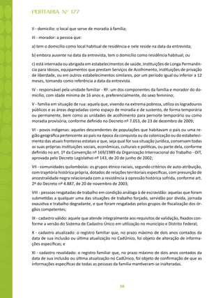 16
PORTARIA Nº 177
II - domicilio: o local que serve de moradia à família;
III - morador: a pessoa que:
a) tem o domicílio como local habitual de residência e nele reside na data da entrevista;
b) embora ausente na data da entrevista, tem o domicílio como residência habitual; ou
c) está internada ou abrigada em estabelecimentos de saúde, Instituições de Longa Permanên-
cia para Idosos, equipamentos que prestam Serviços de Acolhimento, instituições de privação
de liberdade, ou em outros estabelecimentos similares, por um período igual ou inferior a 12
meses, tomando como referência a data da entrevista.
IV - responsável pela unidade familiar - RF: um dos componentes da família e morador do do-
micílio, com idade mínima de 16 anos e, preferencialmente, do sexo feminino;
V - família em situação de rua: aquela que, vivendo na extrema pobreza, utiliza os logradouros
públicos e as áreas degradadas como espaço de moradia e de sustento, de forma temporária
ou permanente, bem como as unidades de acolhimento para pernoite temporário ou como
moradia provisória, conforme definido no Decreto nº 7.053, de 23 de dezembro de 2009;
VI - povos indígenas: aqueles descendentes de populações que habitavam o país ou uma re-
gião geográfica pertencente ao país na época da conquista ou da colonização ou do estabeleci-
mento das atuais fronteiras estatais e que, seja qual for sua situação jurídica, conservam todas
as suas próprias instituições sociais, econômicas, culturais e políticas, ou parte dela, conforme
definido no art. 1º da Convenção nº 169/1989 da Organização Internacional do Trabalho - OIT,
aprovada pelo Decreto Legislativo nº 143, de 20 de junho de 2002;
VII - comunidades quilombolas: os grupos étnico-raciais, segundo critérios de auto-atribuição,
com trajetória histórica própria, dotados de relações territoriais específicas, com presunção de
ancestralidade negra relacionada com a resistência à opressão histórica sofrida, conforme art.
2º do Decreto nº 4.887, de 20 de novembro de 2003;
VIII - pessoas resgatadas de trabalho em condição análoga à de escravidão: aquelas que foram
submetidas a qualquer uma das situações de trabalho forçado, servidão por dívida, jornada
exaustiva e trabalho degradante, e que foram resgatadas pelos grupos de fiscalização dos ór-
gãos competentes;
IX - cadastro válido: aquele que atende integralmente aos requisitos de validação, fixados con-
forme a versão do Sistema de Cadastro Único em utilização no município e Distrito Federal;
X - cadastro atualizado: o registro familiar que, no prazo máximo de dois anos contados da
data de sua inclusão ou última atualização no CadÚnico, foi objeto de alteração de informa-
ções específicas; e
XI - cadastro revalidado: o registro familiar que, no prazo máximo de dois anos contados da
data de sua inclusão ou última atualização no CadÚnico, foi objeto de confirmação de que as
informações específicas de todas as pessoas da família mantiveram-se inalteradas.
 