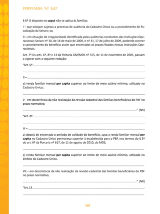 160
PORTARIA Nº 617
§ 6º O disposto no caput não se aplica às famílias:
I – que estejam sujeitas a processo de auditoria do Cadastro Único ou a procedimento de fis-
calização da Senarc; ou
II – em situação de irregularidade identificada pelas auditorias constantes das Instruções Ope-
racionais Senarc nº 30, de 14 de maio de 2009, e nº 31, 17 de julho de 2009, podendo ocorrer
o cancelamento do benefício assim que encerrados os prazos fixados nessas Instruções Ope-
racionais.
Art. 7º Os arts. 6º, 8º e 13 da Portaria GM/MDS nº 555, de 11 de novembro de 2005, passam
a vigorar com a seguinte redação:
“Art. 6º..........................................................................................................................................
.....................................................................................................................................................
II – ................................................................................................................................................
a) renda familiar mensal per capita superior ao limite de meio salário mínimo, utilizado no
Cadastro Único;
.....................................................................................................................................................
V - em decorrência da não realização da revisão cadastral das famílias beneficiárias do PBF no
prazo normativo;
............................................................................................................................................” (NR)
“Art. 8º .........................................................................................................................................
.....................................................................................................................................................
III – ...............................................................................................................................................
a) depois de encerrado o período de validade do benefício, caso a renda familiar mensal per
capita no Cadastro Único permaneça superior à estabelecida para o PBF, nos termos do § 3º
do art. 6º da Portaria nº 617, de 11 de agosto de 2010, do MDS;
.....................................................................................................................................................
c) renda familiar mensal per capita superior ao limite de meio salário mínimo, utilizado no
âmbito do Cadastro Único.
.....................................................................................................................................................
VII – em decorrência da não realização da revisão cadastral das famílias beneficiárias do PBF
no prazo normativo;
............................................................................................................................................” (NR)
“Art.13..........................................................................................................................................
.....................................................................................................................................................
 