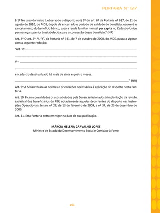 161
PORTARIA Nº 617
§ 1º No caso do inciso I, observado o disposto no § 3º do art. 6º da Portaria nº 617, de 11 de
agosto de 2010, do MDS, depois de encerrado o período de validade do benefício, ocorrerá o
cancelamento do benefício básico, caso a renda familiar mensal per capita no Cadastro Único
permaneça superior à estabelecida para a concessão desse benefício.” (NR)
Art. 8º O art. 5º, V, “e”, da Portaria nº 341, de 7 de outubro de 2008, do MDS, passa a vigorar
com a seguinte redação:
“Art. 5º..........................................................................................................................................
.....................................................................................................................................................
V – ................................................................................................................................................
.....................................................................................................................................................
e) cadastro desatualizado há mais de vinte e quatro meses.
............................................................................................................................................” (NR)
Art. 9º A Senarc fixará as normas e orientações necessárias à aplicação do disposto nesta Por-
taria.
Art. 10. Ficam convalidados os atos adotados pela Senarc relacionados à implantação da revisão
cadastral dos beneficiários do PBF, notadamente aqueles decorrentes do disposto nas Instru-
ções Operacionais Senarc nº 28, de 13 de fevereiro de 2009, e nº 34, de 23 de dezembro de
2009.
Art. 11. Esta Portaria entra em vigor na data de sua publicação.
MÁRCIA HELENA CARVALHO LOPES
Ministra de Estado do Desenvolvimento Social e Combate à Fome
 