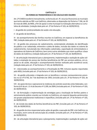 164
PORTARIA N° 754
CAPÍTULO II
DA FORMA DA TRANSFERENCIA E DO CÁLCULO DOS VALORES
Art. 2º O MDS transferirá mensalmente, na forma do art. 4º, recursos financeiros ao município
que tenha aderido ao PBF e ao CadÚnico, observadas as disposições da Portaria n° 246, de 20
de maio de 2005, do MDS, a fim de apoiar o ente municipal na realização alternativa ou cumu-
lativa de atividades: (redação dada pelo art. 2º da Portaria nº 103, de 30/09/2013).
I - de gestão de condicionalidades de saúde e de educação;
II - de gestão de benefícios;
III - de acompanhamento das famílias inscritas no CadÚnico, em especial as beneficiárias do
PBF; (redação dada pelo art. 2º da Portaria nº 103, de 30/09/2013).
IV - de gestão dos processos de cadastramento, contemplando atividades de identificação
do público a ser cadastrado, entrevista e coleta de dados, inclusão dos dados no sistema de
cadastramento, manutenção das informações cadastradas, capacitação de entrevistadores e
operadores do Sistema de CadÚnico, bem como outras atividades que visem qualificar a base
de dados do CadÚnico; (redação dada pelo art. 2º da Portaria nº 103, de 30/09/2013).
V - de articulação intersetorial para o planejamento, implementação e avaliação de ações vol-
tadas à ampliação do acesso das famílias beneficiárias do PBF aos serviços públicos, em es-
pecial os de saúde, educação e acompanhamento familiar realizado pela assistência social;
(redação dada pelo art. 2º da Portaria nº 103, de 30/09/2013).
VI - relacionadas ao acompanhamento e à fiscalização do PBF, inclusive aquelas requisitadas
pelo MDS; (incluído pelo art. 2º da Portaria nº 103, de 30/09/2013).
VII - de gestão articulada e integrada com os benefícios e serviços socioassistenciais previs-
tos na Lei nº 8.742, de 7 de dezembro de 1993; (incluído pelo art. 2º da Portaria nº 103, de
30/09/2013).
VIII - de apoio técnico e operacional às instâncias de controle social dos entes federados, con-
forme § 6º do art. 11-A do Decreto nº 5.209, de 2004; (incluído pelo art. 2º da Portaria nº 103,
de 30/09/2013).
IX - de formulação e implementação de estratégias para a localização de famílias pobres e
extremamente pobres visando sua inclusão no CadÚnico, em especial daquelas pertencentes
aos grupos populacionais tradicionais e específicos; (incluído pelo art. 2º da Portaria nº 103,
de 30/09/2013).
X - de revisão dos dados de famílias beneficiárias do PBF; (incluído pelo art. 2º da Portaria nº
103, de 30/09/2013).
XI - de gestão da área responsável pelas ações de gestão e execução do PBF e do CadÚnico no
município, assim como de estruturação da unidade; (incluído pelo art. 2º da Portaria nº 103,
de 30/09/2013).
XII - de articulação intersetorial para o planejamento, implementação e avaliação de ações vol-
 