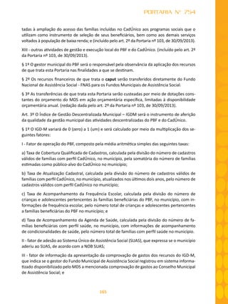 165
PORTARIA N° 754
tadas à ampliação do acesso das famílias incluídas no CadÚnico aos programas sociais que o
utilizam como instrumento de seleção de seus beneficiários, bem como aos demais serviços
voltados à população de baixa renda; e (incluído pelo art. 2º da Portaria nº 103, de 30/09/2013).
XIII - outras atividades de gestão e execução local do PBF e do CadÚnico. (incluído pelo art. 2º
da Portaria nº 103, de 30/09/2013).
§ 1º O gestor municipal do PBF será o responsável pela observância da aplicação dos recursos
de que trata esta Portaria nas finalidades a que se destinam.
§ 2º Os recursos financeiros de que trata o caput serão transferidos diretamente do Fundo
Nacional de Assistência Social - FNAS para os Fundos Municipais de Assistência Social.
§ 3º As transferências de que trata esta Portaria serão custeadas por meio de dotações cons-
tantes do orçamento do MDS em ação orçamentária específica, limitadas à disponibilidade
orçamentária anual. (redação dada pelo art. 2º da Portaria nº 103, de 30/09/2013).
Art. 3º O Índice de Gestão Descentralizada Municipal – IGDM será o instrumento de aferição
da qualidade da gestão municipal das atividades descentralizadas do PBF e do CadÚnico.
§ 1º O IGD-M variará de 0 (zero) a 1 (um) e será calculado por meio da multiplicação dos se-
guintes fatores:
I - Fator de operação do PBF, composto pela média aritmética simples das seguintes taxas:
a) Taxa de Cobertura Qualificada de Cadastros, calculada pela divisão do número de cadastros
válidos de famílias com perfil CadÚnico, no município, pela somatória do número de famílias
estimadas como público-alvo do CadÚnico no município;
b) Taxa de Atualização Cadastral, calculada pela divisão do número de cadastros válidos de
famílias com perfil CadÚnico, no município, atualizados nos últimos dois anos, pelo número de
cadastros válidos com perfil CadÚnico no município;
c) Taxa de Acompanhamento da Frequência Escolar, calculada pela divisão do número de
crianças e adolescentes pertencentes às famílias beneficiárias do PBF, no município, com in-
formações de frequência escolar, pelo número total de crianças e adolescentes pertencentes
a famílias beneficiárias do PBF no município; e
d) Taxa de Acompanhamento da Agenda de Saúde, calculada pela divisão do número de fa-
mílias beneficiárias com perfil saúde, no município, com informações de acompanhamento
de condicionalidades de saúde, pelo número total de famílias com perfil saúde no município.
II - fator de adesão ao Sistema Único de Assistência Social (SUAS), que expressa se o município
aderiu ao SUAS, de acordo com a NOB SUAS;
III - fator de informação da apresentação da comprovação de gastos dos recursos do IGD-M,
que indica se o gestor do Fundo Municipal de Assistência Social registrou em sistema informa-
tizado disponibilizado pelo MDS a mencionada comprovação de gastos ao Conselho Municipal
de Assistência Social; e
 