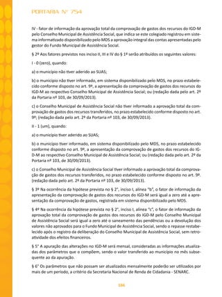 166
PORTARIA N° 754
IV - fator de informação da aprovação total da comprovação de gastos dos recursos do IGD-M
pelo Conselho Municipal de Assistência Social, que indica se este colegiado registrou em siste-
ma informatizado disponibilizado pelo MDS a aprovação integral das contas apresentadas pelo
gestor do Fundo Municipal de Assistência Social.
§ 2º Aos fatores previstos nos inciso II, III e IV do § 1º serão atribuídos os seguintes valores:
I - 0 (zero), quando:
a) o município não tiver aderido ao SUAS;
b) o município não tiver informado, em sistema disponibilizado pelo MDS, no prazo estabele-
cido conforme disposto no art. 9º, a apresentação da comprovação de gastos dos recursos do
IGD-M ao respectivo Conselho Municipal de Assistência Social; ou (redação dada pelo art. 2º
da Portaria nº 103, de 30/09/2013).
c) o Conselho Municipal de Assistência Social não tiver informado a aprovação total da com-
provação de gastos dos recursos transferidos, no prazo estabelecido conforme disposto no art.
9º; (redação dada pelo art. 2º da Portaria nº 103, de 30/09/2013).
II - 1 (um), quando:
a) o município tiver aderido ao SUAS;
b) o município tiver informado, em sistema disponibilizado pelo MDS, no prazo estabelecido
conforme disposto no art. 9º, a apresentação da comprovação de gastos dos recursos do IG-
D-M ao respectivo Conselho Municipal de Assistência Social; ou (redação dada pelo art. 2º da
Portaria nº 103, de 30/09/2013).
c) o Conselho Municipal de Assistência Social tiver informado a aprovação total da comprova-
ção de gastos dos recursos transferidos, no prazo estabelecido conforme disposto no art. 9º.
(redação dada pelo art. 2º da Portaria nº 103, de 30/09/2013).
§ 3º Na ocorrência da hipótese prevista no § 2°, inciso I, alínea “b”, o fator de informação da
apresentação da comprovação de gastos dos recursos do IGD-M será igual a zero até a apre-
sentação da comprovação de gastos, registrada em sistema disponibilizado pelo MDS.
§ 4º Na ocorrência da hipótese prevista no § 2°, inciso I, alínea “c”, o fator de informação da
aprovação total da comprovação de gastos dos recursos do IGD-M pelo Conselho Municipal
de Assistência Social será igual a zero até o saneamento das pendências ou a devolução dos
valores não aprovados para o Fundo Municipal de Assistência Social, sendo o repasse restabe-
lecido após o registro da deliberação do Conselho Municipal de Assistência Social, sem retro-
atividade dos efeitos financeiros.
§ 5° A apuração das alterações no IGD-M será mensal, consideradas as informações atualiza-
das dos parâmetros que o compõem, sendo o valor transferido ao município no mês subse-
quente ao da apuração.
§ 6° Os parâmetros que não possam ser atualizados mensalmente poderão ser utilizados por
mais de um período, a critério da Secretaria Nacional de Renda de Cidadania - SENARC.
 