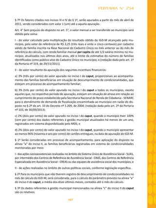 167
PORTARIA N° 754
§ 7º Os fatores citados nos incisos III e IV do § 1º, serão apurados a partir do mês de abril de
2011, sendo considerados com valor 1 (um) até a aquela apuração.
Art. 4° Sem prejuízo do disposto no art. 5°, o valor mensal a ser transferido ao município será
obtido pela soma:
I - do valor calculado pela multiplicação do resultado obtido do IGD-M alcançado pelo mu-
nicípio, pelo valor de referência de R$ 3,25 (três reais e vinte e cinco centavos) por cadastro
válido de família inscrita na Base Nacional do Cadastro Único no mês anterior ao do mês de
referência do cálculo, com renda familiar mensal per capita de até 1/2 salário mínimo no mu-
nicípio, atualizados nos últimos dois anos, até o limite da estimativa do número de famílias
identificadas como público-alvo do Cadastro Único no município; e (redação dada pelo art. 1º
da Portaria nº 319, de 29/11/2011).
II - do valor resultante da apuração dos seguintes incentivos financeiros:
a) 3% (três por cento) do valor apurado no inciso I do caput, proporcionais ao acompanha-
mento das famílias beneficiárias em situação de descumprimento de condicionalidades, que
estejam em processo de acompanhamento familiar;
b) 3% (três por cento) do valor apurado no inciso I do caput a todos os municípios, exceto
aqueles que, no respectivo período de apuração, estejam em situação de atraso em relação ao
cumprimento de prazo estabelecido pela Secretaria Nacional de Renda de Cidadania - SENARC
para o atendimento de demanda de fiscalização encaminhada ao município em razão do dis-
posto no § 2º do art. 33 do Decreto nº 5.209, de 2004; (redação dada pelo art. 2º da Portaria
nº 103, de 30/09/2013).
c) 2% (dois por cento) do valor apurado no inciso I do caput, quando o município tiver 100%
(cem por cento) dos dados referentes à gestão municipal atualizados há menos de um ano,
registrados em sistema disponibilizado pelo MDS; e
d) 2% (dois por cento) do valor apurado no inciso I do caput, quando o município apresentar
ao menos 96% (noventa e seis por cento) de cartões entregues, na data de apuração do IGD-M.
§ 1º Serão consideradas em processo de acompanhamento, para aplicação do disposto na
alínea “a” do inciso II, as famílias beneficiárias registradas em sistema de condicionalidades
monitoradas por meio:
I - das ações socioassistenciais realizadas no âmbito do Sistema Único de Assistência Social - SUAS,
por intermédio dos Centros de Referência de Assistência Social - CRAS, dos Centros de Referência
Especializada em Assistência Social - CREAS ou das equipes de assistência social dos municípios; e
II - de ações realizadas no âmbito de outras políticas sociais, conforme legislação específica.
§ 2º Para os municípios que não tiverem registro de descumprimento de condicionalidades no
mês de cálculo do IGD-M, será considerada, para o cálculo do parâmetro previsto na alínea “a”
do inciso II do caput, a média dos doze últimos meses, contados até o mês do cálculo.
§ 3º Os dados referentes à gestão municipal mencionados na alínea “c” do inciso II do caput
são os relativos:
 