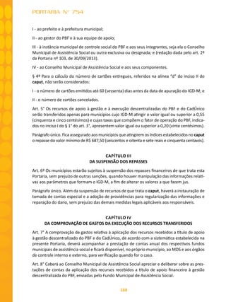168
PORTARIA N° 754
I - ao prefeito e à prefeitura municipal;
II - ao gestor do PBF e à sua equipe de apoio;
III - à instância municipal de controle social do PBF e aos seus integrantes, seja ela o Conselho
Municipal de Assistência Social ou outra exclusiva ou designada; e (redação dada pelo art. 2º
da Portaria nº 103, de 30/09/2013).
IV - ao Conselho Municipal de Assistência Social e aos seus componentes.
§ 4º Para o cálculo do número de cartões entregues, referidos na alínea “d” do inciso II do
caput, não serão considerados:
I - o número de cartões emitidos até 60 (sessenta) dias antes da data de apuração do IGD-M; e
II - o número de cartões cancelados.
Art. 5° Os recursos de apoio à gestão e à execução descentralizadas do PBF e do CadÚnico
serão transferidos apenas para municípios cujo IGD-M atingir o valor igual ou superior a 0,55
(cinquenta e cinco centésimos) e cujas taxas que compõem o fator de operação do PBF, indica-
dos no inciso I do § 1° do art. 3°, apresentem valor igual ou superior a 0,20 (vinte centésimos).
Parágrafo único. Fica assegurado aos municípios que atingirem os índices estabelecidos no caput
o repasse do valor mínimo de R$ 687,50 (seiscentos e oitenta e sete reais e cinquenta centavos).
CAPÍTULO III
DA SUSPENSÃO DOS REPASSES
Art. 6º Os municípios estarão sujeitos à suspensão dos repasses financeiros de que trata esta
Portaria, sem prejuízo de outras sanções, quando houver manipulação das informações relati-
vas aos parâmetros que formam o IGD-M, a fim de alterar os valores a que fazem jus.
Parágrafo único. Além da suspensão de recursos de que trata o caput, haverá a instauração de
tomada de contas especial e a adoção de providências para regularização das informações e
reparação do dano, sem prejuízo das demais medidas legais aplicáveis aos responsáveis.
CAPÍTULO IV
DA COMPROVAÇÃO DE GASTOS DA EXECUÇÃO DOS RECURSOS TRANSFERIDOS
Art. 7° A comprovação de gastos relativa à aplicação dos recursos recebidos a título de apoio
à gestão descentralizado do PBF e do CadÚnico, de acordo com a sistemática estabelecida na
presente Portaria, deverá acompanhar a prestação de contas anual dos respectivos fundos
municipais de assistência social e ficará disponível, no próprio município, ao MDS e aos órgãos
de controle interno e externo, para verificação quando for o caso.
Art. 8° Caberá ao Conselho Municipal de Assistência Social apreciar e deliberar sobre as pres-
tações de contas da aplicação dos recursos recebidos a título de apoio financeiro à gestão
descentralizada do PBF, enviadas pelo Fundo Municipal de Assistência Social.
 