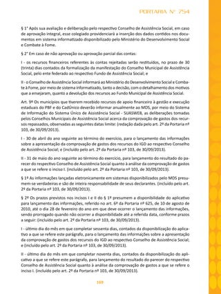 169
PORTARIA N° 754
§ 1° Após sua avaliação e deliberação pelo respectivo Conselho de Assistência Social, em caso
de aprovação integral, esse colegiado providenciará a inserção dos dados contidos nos docu-
mentos em sistema informatizado disponibilizado pelo Ministério do Desenvolvimento Social
e Combate à Fome.
§ 2° Em caso de não aprovação ou aprovação parcial das contas:
I - os recursos financeiros referentes às contas rejeitadas serão restituídos, no prazo de 30
(trinta) dias contados da formalização da manifestação do Conselho Municipal de Assistência
Social, pelo ente federado ao respectivo Fundo de Assistência Social; e
II - o Conselho de Assistência Social informará ao Ministério do Desenvolvimento Social e Comba-
te à Fome, por meio de sistema informatizado, tanto a decisão, com o detalhamento dos motivos
que a ensejaram, quanto a devolução dos recursos ao Fundo Municipal de Assistência Social.
Art. 9º Os municípios que tiverem recebido recursos de apoio financeiro à gestão e execução
estaduais do PBF e do CadÚnico deverão informar anualmente ao MDS, por meio do Sistema
de Informação do Sistema Único de Assistência Social - SUASWEB, as deliberações tomadas
pelos Conselhos Municipais de Assistência Social acerca da comprovação de gastos dos recur-
sos repassados, observadas as seguintes datas limite: (redação dada pelo art. 2º da Portaria nº
103, de 30/09/2013).
I - 30 de abril do ano seguinte ao término do exercício, para o lançamento das informações
sobre a apresentação da comprovação de gastos dos recursos do IGD ao respectivo Conselho
de Assistência Social; e (incluído pelo art. 2º da Portaria nº 103, de 30/09/2013).
II - 31 de maio do ano seguinte ao término do exercício, para lançamento do resultado do pa-
recer do respectivo Conselho de Assistência Social quanto à análise da comprovação de gastos
a que se refere o inciso I. (incluído pelo art. 2º da Portaria nº 103, de 30/09/2013).
§ 1º As informações lançadas eletronicamente em sistemas disponibilizados pelo MDS presu-
mem-se verdadeiras e são de inteira responsabilidade de seus declarantes. (incluído pelo art.
2º da Portaria nº 103, de 30/09/2013).
§ 2º Os prazos previstos nos incisos I e II do § 1º presumem a disponibilidade do aplicativo
para lançamento das informações, referido no art. 6º da Portaria nº 625, de 10 de agosto de
2010, até o dia 28 de fevereiro do ano em que deve ocorrer o lançamento das informações,
sendo prorrogado quando não ocorrer a disponibilidade até a referida data, conforme prazos
a seguir: (incluído pelo art. 2º da Portaria nº 103, de 30/09/2013).
I - último dia do mês em que completar sessenta dias, contados da disponibilização do aplica-
tivo a que se refere este parágrafo, para o lançamento das informações sobre a apresentação
da comprovação de gastos dos recursos do IGD ao respectivo Conselho de Assistência Social;
e (incluído pelo art. 2º da Portaria nº 103, de 30/09/2013).
II - último dia do mês em que completar noventa dias, contados da disponibilização do apli-
cativo a que se refere este parágrafo, para lançamento do resultado do parecer do respectivo
Conselho de Assistência Social quanto à análise da comprovação de gastos a que se refere o
inciso I. (incluído pelo art. 2º da Portaria nº 103, de 30/09/2013).
 