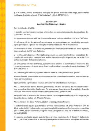 170
PORTARIA N° 754
§ 3º A SENARC poderá promover a alteração dos prazos previstos neste artigo, devidamente
justificada. (incluído pelo art. 2º da Portaria nº 103, de 30/09/2013).
CAPÍTULO V
DAS DISPOSIÇÕES GERAIS E FINAIS
Art. 10. Caberá à SENARC:
I - expedir normas regulamentares e orientações operacionais necessárias à execução do dis-
posto nesta Portaria;
II - apurar mensalmente o IGD-M dos municípios que tenham aderido ao PBF e ao CadÚnico;
III - efetuar o cálculo dos valores financeiros que porventura devam ser transferidos aos muni-
cípios para apoiar a gestão e a execução descentralizadas do PBF e do CadÚnico.
IV - transferir ao FNAS os créditos orçamentários e financeiros referentes ao apoio à gestão
descentralizada do PBF e do CadÚnico.
V - verificar, com base nas informações disponíveis nos sistemas eletrônicos colocados à dis-
posição dos municípios, a existência de análise da comprovação de gastos por parte dos Con-
selhos Municipais de Assistência Social;
VI - armazenar, em meio eletrônico, as informações relativas às transferências financeiras dos
recursos repassados a título de apoio financeiro à gestão e à execução descentralizadas do PBF
e do CadÚnico; e
VII - informar, por meio da página de internet do MDS - http:// www. mds. gov. br:
a) mensalmente, os resultados atualizados do IGD-M e os valores financeiros a serem transfe-
ridos, por município; e
b) anualmente, a previsão de recursos a transferir à totalidade dos municípios.
Art. 11. O município deverá destinar, pelo menos, 3% (três por cento) dos recursos transferi-
dos, segundo a sistemática fixada nesta Portaria, para o financiamento de atividades de apoio
técnico e operacional do controle social envolvido com a gestão do PBF.
Parágrafo único. A execução dos recursos de que trata o caput deverá constar da comprovação
de gastos de que trata o art. 7º desta Portaria.
Art. 12. Para os fins desta Portaria, adotam-se as seguintes definições:
I - cadastro válido: aquele que atende ao previsto no inciso IX do art. 2º da Portaria nº 177, de
16 de junho de 2011, observados os requisitos definidos nas Instruções Normativas expedidas
pela SENARC, de que trata o seu parágrafo único; (redação dada pelo art. 2º da Portaria nº 103,
de 30/09/2013).
II - cadastro atualizado: aquele que atende ao previsto nos incisos X e XI do art. 2º da Portaria
nº 177, de 2011, observadas as informações específicas definidas nas Instruções Normativas
 