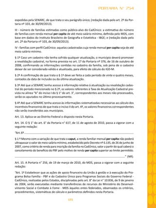 171
PORTARIA N° 754
expedidas pela SENARC, de que trata o seu parágrafo único; (redação dada pelo art. 2º da Por-
taria nº 103, de 30/09/2013).
III - número de famílias estimadas como público-alvo do CadÚnico: a estimativa do número
de famílias com renda mensal per capita de até meio salário mínimo, definida pelo MDS, com
base em dados do Instituto Brasileiro de Geografia e Estatística - IBGE; e (redação dada pelo
art. 2º da Portaria nº 103, de 30/09/2013).
IV - famílias com perfil CadÚnico: aquelas cadastradas cuja renda mensal per capita seja de até
meio salário mínimo.
§ 1º Caso um cadastro não tenha sofrido qualquer atualização, o município deverá promover
a revalidação cadastral, na forma prevista no art. 17 da Portaria nº 376, de 16 de outubro de
2008, confirmando as informações contidas no cadastro da família, sob pena de o cadastro
deixar de ser considerado válido e atualizado, para efeito de cálculo do IGD-M.
§ 2º A confirmação de que trata o § 1º deve ser feita a cada período de vinte e quatro meses,
contados da data de inclusão ou da última atualização.
§ 3º Até que a SENARC tenha acesso à informação relativa à atualização ou revalidação cadas-
tral do período mencionado no § 2º, os valores referentes à Taxa de Atualização Cadastral pre-
vista na alínea “b” do inciso I do § 1° do art. 3°, correspondentes aos meses não processados,
serão os apurados no último processamento.
§ 4º Até que a SENARC tenha acesso às informações sistematizadas necessárias ao cálculo dos
incentivos financeiros de que trata o inciso II do art. 4º, os valores financeiros correspondentes
não serão transferidos aos municípios.
Art. 13. Aplica-se ao Distrito Federal o disposto nesta Portaria.
Art. 14. O § 1° do art. 6° da Portaria n° 617, de 11 de agosto de 2010, passa a vigorar com a
seguinte redação:
“Art.6º..........................................................................................................................................
§ 1 º Mesmo com a variação de que trata o caput, a renda familiar mensal per capita não poderá
ultrapassar o valor de meio salário mínimo, estabelecido pelo Decreto nº 6.135, de 26 de junho de
2007, como critério de renda para inscrição da família no CadÚnico, valor a partir do qual caberá o
cancelamento do beneficio do PBF pelo motivo de renda per capita superior ao limite permitido.
...........................................................................................................................................” (NR).
Art. 15. A Portaria n° 256, de 19 de março de 2010, do MDS, passa a vigorar com a seguinte
redação:
“Art. 1º Estabelecer que as ações de apoio financeiro da União à gestão e à execução do Pro-
grama Bolsa Família - PBF e do Cadastro Único para Programas Sociais do Governo Federal -
CadÚnico, realizadas pelos Estados, disciplinadas pelo art. 8° da Lei n° 10.836, de 9 de janeiro
de 2004, serão executadas mediante transferências de recursos do Ministério do Desenvol-
vimento Social e Combate à Fome - MDS àqueles entes federados, observados os critérios,
procedimentos, sistemáticas de cálculo e parâmetros definidos nesta Portaria.
 