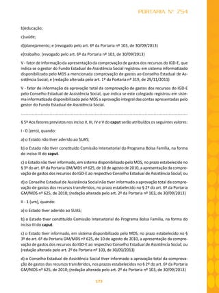173
PORTARIA N° 754
b)educação;
c)saúde;
d)planejamento; e (revogado pelo art. 6º da Portaria nº 103, de 30/09/2013)
e)trabalho. (revogado pelo art. 6º da Portaria nº 103, de 30/09/2013)
V - fator de informação da apresentação da comprovação de gastos dos recursos do IGD-E, que
indica se o gestor do Fundo Estadual de Assistência Social registrou em sistema informatizado
disponibilizado pelo MDS a mencionada comprovação de gastos ao Conselho Estadual de As-
sistência Social; e (redação alterada pelo art. 1º da Portaria nº 319, de 29/11/2011)
V - fator de informação da aprovação total da comprovação de gastos dos recursos do IGD-E
pelo Conselho Estadual de Assistência Social, que indica se este colegiado registrou em siste-
ma informatizado disponibilizado pelo MDS a aprovação integral das contas apresentadas pelo
gestor do Fundo Estadual de Assistência Social.
.....................................................................................................................................
§ 5º Aos fatores previstos nos inciso II, III, IV e V do caput serão atribuídos os seguintes valores:
I - 0 (zero), quando:
a) o Estado não tiver aderido ao SUAS;
b) o Estado não tiver constituído Comissão Intersetorial do Programa Bolsa Família, na forma
do inciso III do caput.
c) o Estado não tiver informado, em sistema disponibilizado pelo MDS, no prazo estabelecido no
§ 3º do art. 6º da Portaria GM/MDS nº 625, de 10 de agosto de 2010, a apresentação da compro-
vação de gastos dos recursos do IGD-E ao respectivo Conselho Estadual de Assistência Social; ou
d) o Conselho Estadual de Assistência Social não tiver informado a aprovação total da compro-
vação de gastos dos recursos transferidos, no prazo estabelecido no § 2º do art. 6º da Portaria
GM/MDS nº 625, de 2010; (redação alterada pelo art. 2º da Portaria nº 103, de 30/09/2013)
II - 1 (um), quando:
a) o Estado tiver aderido ao SUAS;
b) o Estado tiver constituído Comissão Intersetorial do Programa Bolsa Família, na forma do
inciso III do caput.
c) o Estado tiver informado, em sistema disponibilizado pelo MDS, no prazo estabelecido no §
3º do art. 6º da Portaria GM/MDS nº 625, de 10 de agosto de 2010, a apresentação da compro-
vação de gastos dos recursos do IGD-E ao respectivo Conselho Estadual de Assistência Social; ou
(redação alterada pelo art. 2º da Portaria nº 103, de 30/09/2013)
d) o Conselho Estadual de Assistência Social tiver informado a aprovação total da comprova-
ção de gastos dos recursos transferidos, nos prazos estabelecidos no § 2º do art. 6º da Portaria
GM/MDS nº 625, de 2010; (redação alterada pelo art. 2º da Portaria nº 103, de 30/09/2013)
 