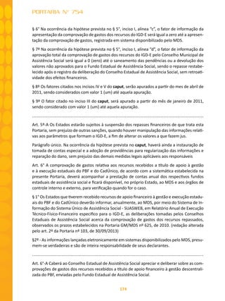 174
PORTARIA N° 754
§ 6° Na ocorrência da hipótese prevista no § 5°, inciso I, alínea “c”, o fator de informação da
apresentação da comprovação de gastos dos recursos do IGD-E será igual a zero até a apresen-
tação da comprovação de gastos, registrada em sistema disponibilizado pelo MDS.
§ 7º Na ocorrência da hipótese prevista no § 5°, inciso I, alínea “d”, o fator de informação da
aprovação total da comprovação de gastos dos recursos do IGD-E pelo Conselho Municipal de
Assistência Social será igual a 0 (zero) até o saneamento das pendências ou a devolução dos
valores não aprovados para o Fundo Estadual de Assistência Social, sendo o repasse restabe-
lecido após o registro da deliberação do Conselho Estadual de Assistência Social, sem retroati-
vidade dos efeitos financeiros.
§ 8º Os fatores citados nos incisos IV e V do caput, serão apurados a partir do mes de abril de
2011, sendo considerados com valor 1 (um) até aquela apuração.
§ 9º O fator citado no inciso III do caput, será apurado a partir do mês de janeiro de 2011,
sendo considerado com valor 1 (um) até aquela apuração.
.....................................................................................................................................
Art. 5º-A Os Estados estarão sujeitos à suspensão dos repasses financeiros de que trata esta
Portaria, sem prejuízo de outras sanções, quando houver manipulação das informações relati-
vas aos parâmetros que formam o IGD-E, a fim de alterar os valores a que fazem jus.
Parágrafo único. Na ocorrência da hipótese prevista no caput, haverá ainda a instauração de
tomada de contas especial e a adoção de providências para regularização das informações e
reparação do dano, sem prejuízo das demais medidas legais aplicáveis aos responsáveis
Art. 6° A comprovação de gastos relativa aos recursos recebidos a título de apoio à gestão
e à execução estaduais do PBF e do CadÚnico, de acordo com a sistemática estabelecida na
presente Portaria, deverá acompanhar a prestação de contas anual dos respectivos fundos
estaduais de assistência social e ficará disponível, no próprio Estado, ao MDS e aos órgãos de
controle interno e externo, para verificação quando for o caso.
§ 1° Os Estados que tiverem recebido recursos de apoio financeiro à gestão e execução estadu-
ais do PBF e do CadÚnico deverão informar, anualmente, ao MDS, por meio do Sistema de In-
formação do Sistema Único de Assistência Social - SUASWEB, em Relatório Anual de Execução
Técnico-Físico-Financeiro especifico para o IGD-E, as deliberações tomadas pelos Conselhos
Estaduais de Assistência Social acerca da comprovação de gastos dos recursos repassados,
observados os prazos estabelecidos na Portaria GM/MDS nº 625, de 2010. (redação alterada
pelo art. 2º da Portaria nº 103, de 30/09/2013)
§2º - As informações lançadas eletronicamente em sistemas disponibilizados pelo MDS, presu-
mem-se verdadeiras e são de inteira responsabilidade de seus declarantes.
.....................................................................................................................................
Art. 6°-A Caberá ao Conselho Estadual de Assistência Social apreciar e deliberar sobre as com-
provações de gastos dos recursos recebidos a título de apoio financeiro à gestão descentrali-
zada do PBF, enviadas pelo Fundo Estadual de Assistência Social.
 
