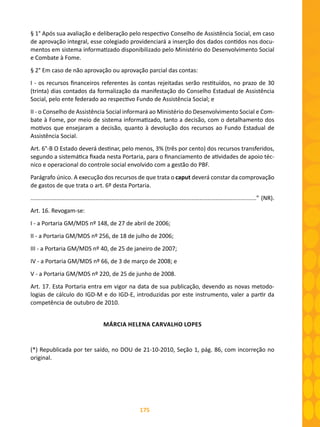 175
§ 1° Após sua avaliação e deliberação pelo respectivo Conselho de Assistência Social, em caso
de aprovação integral, esse colegiado providenciará a inserção dos dados contidos nos docu-
mentos em sistema informatizado disponibilizado pelo Ministério do Desenvolvimento Social
e Combate à Fome.
§ 2° Em caso de não aprovação ou aprovação parcial das contas:
I - os recursos financeiros referentes às contas rejeitadas serão restituídos, no prazo de 30
(trinta) dias contados da formalização da manifestação do Conselho Estadual de Assistência
Social, pelo ente federado ao respectivo Fundo de Assistência Social; e
II - o Conselho de Assistência Social informará ao Ministério do Desenvolvimento Social e Com-
bate à Fome, por meio de sistema informatizado, tanto a decisão, com o detalhamento dos
motivos que ensejaram a decisão, quanto à devolução dos recursos ao Fundo Estadual de
Assistência Social.
Art. 6°-B O Estado deverá destinar, pelo menos, 3% (três por cento) dos recursos transferidos,
segundo a sistemática fixada nesta Portaria, para o financiamento de atividades de apoio téc-
nico e operacional do controle social envolvido com a gestão do PBF.
Parágrafo único. A execução dos recursos de que trata o caput deverá constar da comprovação
de gastos de que trata o art. 6º desta Portaria.
...........................................................................................................................................” (NR).
Art. 16. Revogam-se:
I - a Portaria GM/MDS nº 148, de 27 de abril de 2006;
II - a Portaria GM/MDS nº 256, de 18 de julho de 2006;
III - a Portaria GM/MDS nº 40, de 25 de janeiro de 2007;
IV - a Portaria GM/MDS nº 66, de 3 de março de 2008; e
V - a Portaria GM/MDS nº 220, de 25 de junho de 2008.
Art. 17. Esta Portaria entra em vigor na data de sua publicação, devendo as novas metodo-
logias de cálculo do IGD-M e do IGD-E, introduzidas por este instrumento, valer a partir da
competência de outubro de 2010.
MÁRCIA HELENA CARVALHO LOPES
(*) Republicada por ter saído, no DOU de 21-10-2010, Seção 1, pág. 86, com incorreção no
original.
 