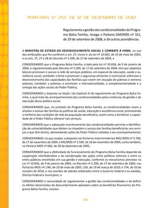 176
PORTARIA Nº 251, DE 12 DE DEZEMBRO DE 2012
RegulamentaagestãodascondicionalidadesdoProgra-
ma Bolsa Família, revoga a Portaria GM/MDS nº 321,
de 29 de setembro de 2008, e dá outras providências.
A MINISTRA DE ESTADO DO DESENVOLVIMENTO SOCIAL E COMBATE À FOME, no uso
das atribuições que lhe conferem o art. 27, inciso II, da Lei nº 10.683, de 23 de maio de 2003,
e os arts. 2º, 27 e 28 do Decreto nº 5.209, de 17 de setembro de 2004, e
CONSIDERANDO que o Programa Bolsa Família, criado pela Lei nº 10.836, de 9 de janeiro de
2004, e regulamentado pelo Decreto nº 5.209, de 17 de setembro de 2004, tem por objetivos
básicos promover o acesso à rede de serviços públicos, em especial de educação, saúde e as-
sistência social; combater a fome e promover a segurança alimentar e nutricional; estimular o
desenvolvimento das capacidades das famílias que vivem em situação de pobreza e extrema
pobreza; combater a pobreza; e promover a intersetorialidade, a complementariedade e a
sinergia das ações sociais do Poder Público;
CONSIDERANDO o disposto na Seção I do Capítulo III do regulamento do Programa Bolsa Fa-
mília, a qual trata do acompanhamento das condicionalidades pelas instâncias de gestão e de
execução dessa política social;
CONSIDERANDO que, no contexto do Programa Bolsa Família, as condicionalidades visam a
ampliar o acesso das famílias às políticas de saúde, educação e assistência social, promovendo
a melhoria das condições de vida da população beneficiária, assim como a fortalecer a capaci-
dade de o Poder Público oferecer tais serviços;
CONSIDERANDO que o adequado monitoramento das condicionalidades permite a identifica-
ção de vulnerabilidades que afetam ou impedem o acesso das famílias beneficiárias aos servi-
ços a que têm direito, demandando ações do Poder Público voltadas a seu acompanhamento;
CONSIDERANDO, no que couber, o disposto nas Portarias Interministeriais MEC/MDS nº 3.789,
de 17 de novembro de 2004, e MS/MDS nº 2.509, de 18 de novembro de 2004, como também,
na Portaria MDS nº 666, de 28 de dezembro de 2005;
CONSIDERANDO que a efetividade do funcionamento do Programa Bolsa Família depende da
cooperação interfederativa e da coordenação das ações entre políticas setoriais e entre os
entes públicos envolvidos em sua gestão e execução, conforme os mecanismos previstos na
Lei nº 10.836, de 9 de janeiro de 2004; no Decreto nº 5.209, de 17 de setembro de 2004; nas
Portarias MDS nºs 246, de 20 de maio de 2005; 256, de 19 de março de 2010; e 754, de 20 de
outubro de 2010, e nos acordos de adesão celebrados entre o Governo Federal e os estados,
Distrito Federal e municípios; e
CONSIDERANDO a necessidade de regulamentar a gestão das condicionalidades e de definir
os efeitos decorrentes do descumprimento aplicáveis sobre os benefícios financeiros do Pro-
grama Bolsa Família, resolve:
 