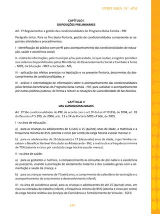 177
PORTARIA Nº 251
CAPÍTULO I
DISPOSIÇÕES PRELIMINARES
Art. 1º Regulamentar a gestão das condicionalidades do Programa Bolsa Família - PBF.
Parágrafo único. Para os fins desta Portaria, gestão de condicionalidades compreende as se-
guintes atividades e procedimentos:
I - identificação do público com perfil para acompanhamento das condicionalidades de educa-
ção, saúde e assistência social;
II - coleta de informações, pelo município e/ou pelo estado, no que couber, e registro periódico
nos sistemas disponibilizados pelos Ministérios do Desenvolvimento Social e Combate à Fome
- MDS, da Educação - MEC e da Saúde - MS;
III - aplicação dos efeitos previstos na legislação e na presente Portaria, decorrentes do des-
cumprimento de condicionalidades; e
IV - análise e sistematização de informações sobre o acompanhamento das condicionalidades
pelas famílias beneficiárias do Programa Bolsa Família - PBF, para subsidiar o acompanhamento
por outras políticas públicas, de forma a reduzir as situações de vulnerabilidade de tais famílias.
CAPÍTULO II
DAS CONDICIONALIDADES
Art. 2º São condicionalidades do PBF, de acordo com o art.3º da Lei nº 10.836, de 2004, art. 28
do Decreto nº 5.209, de 2004, arts. 13 e 14 da Portaria MDS nº 666, de 2005:
I - na área de educação:
a)	 para as crianças ou adolescentes de 6 (seis) a 15 (quinze) anos de idade, a matrícula e a
frequência mínima de 85% (oitenta e cinco por cento) da carga horária escolar mensal; e
b)	 para os adolescentes de 16 (dezesseis) e 17 (dezessete) anos de idade, cujas famílias re-
cebam o Benefício Variável Vinculado ao Adolescente - BVJ, a matrícula e a frequência mínima
de 75% (setenta e cinco por cento) da carga horária escolar mensal;
II - na área de saúde:
a)	 para as gestantes e nutrizes, o comparecimento às consultas de pré-natal e a assistência
ao puerpério, visando à promoção do aleitamento materno e dos cuidados gerais com a ali-
mentação e saúde da criança; e
b)	 para as crianças menores de 7 (sete) anos, o cumprimento do calendário de vacinação e o
acompanhamento do crescimento e desenvolvimento infantil;
III - na área de assistência social, para as crianças e adolescentes de até 15 (quinze) anos, em
risco ou retiradas do trabalho infantil, a frequência mínima de 85% (oitenta e cinco por cento)
da carga horária relativa aos Serviços de Convivência e Fortalecimento de Vínculos - SCFV.
 