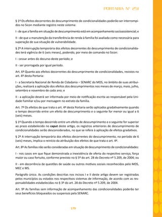 179
PORTARIA Nº 251
§ 1º Os efeitos decorrentes do descumprimento de condicionalidades poderão ser interrompi-
dos no Sicon mediante registro neste sistema:
I - de que a família em situação de descumprimento está em acompanhamento socioassistencial; e
II - de que a manutenção da transferência de renda à família foi avaliada como necessária para
superação de sua situação de vulnerabilidade.
§ 2º A interrupção temporária dos efeitos decorrentes do descumprimento de condicionalida-
des terá vigência de 6 (seis meses), podendo, por meio de comando no Sicon:
I - cessar antes do decurso deste período; e
II - ser prorrogada por igual período.
Art. 6º Quanto aos efeitos decorrentes do descumprimento de condicionalidades, revistos no
art. 4º desta Portaria:
I - a Secretaria Nacional de Renda de Cidadania – SENARC do MDS, no âmbito de suas atribui-
ções, realizará a aplicação dos efeitos dos descumprimentos nos meses de março, maio, julho,
setembro e novembro de cada ano; e
II - a aplicação deverá ser informada por meio de notificação escrita ao responsável pela Uni-
dade Familiar e/ou por mensagem no extrato da família.
Art. 7º Os efeitos de que trata o art. 4º desta Portaria serão aplicados gradativamente quando
o tempo decorrido entre um efeito de descumprimento e o seguinte for menor ou igual a 6
(seis) meses.
§ 1º Quando o tempo decorrido entre um efeito de descumprimento e o seguinte for superior
ao prazo estabelecido no caput deste artigo, os registros anteriores de descumprimento de
condicionalidades serão desconsiderados, no que se refere à aplicação de efeitos gradativos.
§ 2º A interrupção temporária dos efeitos decorrentes do descumprimento, no período de 6
(seis) meses, implica o reinício da atribuição dos efeitos de que trata o art. 4º.
Art. 8º As famílias não serão consideradas em situação de descumprimento de condicionalidades:
I - nos casos em que fique demonstrada a inexistência de oferta do respectivo serviço, força
maior ou caso fortuito, conforme previsto no § 5º do art. 28 do Decreto nº 5.209, de 2004; ou
II - em decorrência de questões de saúde ou outros motivos sociais reconhecidos pelo MDS,
MEC e MS.
Parágrafo único. As condições descritas nos incisos I e II deste artigo devem ser registradas
pelos municípios ou estados nos respectivos sistemas de informação, de acordo com as res-
ponsabilidades estabelecidas no § 3º do art. 28 do Decreto nº 5.209, de 2004.
Art. 9º As famílias sem informação de acompanhamento das condicionalidades poderão ter
seus benefícios bloqueados ou suspensos pela SENARC.
 