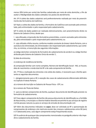 18
PORTARIA Nº 177
menos 20% (vinte por cento) das famílias cadastradas por meio de visita domiciliar, a fim de
avaliar a fidedignidade dos dados coletados nos postos de atendimento.
Art. 6º A coleta dos dados cadastrais será preferentemente realizada por meio do preenchi-
mento dos formulários do CadÚnico.
§1º Após a coleta dos dados da família, o formulário do CadÚnico será assinado pelo entrevis-
tado, pelo entrevistador e pelo responsável pelo cadastramento.
§2º A coleta de dados poderá ser realizada eletronicamente, com preenchimento direto no
Sistema de Cadastro Único, desde que:
I - seja efetuada a impressão dos formulários preenchidos, a serem assinados pelo entrevista-
do, pelo entrevistador e pelo responsável pelo cadastramento; ou
II - seja utilizada a folha resumo, conforme modelo constante do Anexo I desta Portaria, com a
assinatura do entrevistado, do entrevistador e do responsável pelo cadastramento, que conte-
nha, no mínimo, a transcrição das seguintes informações:
a) código domiciliar constante do formulário de cadastramento da versão 6 ou código familiar
atribuído pelo Sistema de Cadastro Único da versão 7;
b) data da entrevista;
c) endereço de residência da família;
d) composição familiar com nome completo, Número de Identificação Social - NIS, se houver,
data de nascimento e renda total do RF e de cada componente da família.
Art. 7º Para a realização da entrevista e da coleta dos dados, é necessário que a família apre-
sente os seguintes documentos:
I - obrigatoriamente para o RF, à exceção dos casos de cadastramento diferenciado definidos
no Capítulo VI desta Portaria:
a) o número de inscrição no Cadastro de Pessoa Física - CPF; ou
b) o número do Título de Eleitor.
II - para os demais componentes da família, qualquer documento de identificação previsto no
formulário de cadastramento.
§1º Caso algum componente da família não possua documento de identificação ou a Certidão
de Nascimento, o município e o Distrito Federal deverão encaminhá-lo aos serviços de registro
civil de pessoas naturais ou para os serviços de emissão de documentação civil.
§2º Além dos documentos indicados no caput, deve ser solicitada ao RF a apresentação de
comprovantes de endereço e de matrícula escolar das crianças e adolescentes entre 06 (seis)
e 17 (dezessete) anos, caso algum componente esteja frequentando escola.
§3º A ausência de quaisquer dos comprovantes mencionados no parágrafo anterior não impe-
dirá o cadastramento da família.
 