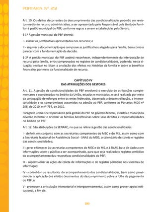 180
PORTARIA Nº 251
Art. 10. Os efeitos decorrentes do descumprimento das condicionalidades poderão ser revis-
tos mediante recurso administrativo, a ser apresentado pelo Responsável pela Unidade Fami-
liar à gestão municipal do PBF, conforme regras a serem estabelecidas pela Senarc.
§ 1º A gestão municipal do PBF deverá:
I - avaliar as justificativas apresentadas nos recursos; e
II - arquivar a documentação que comprove as justificativas alegadas pela família, bem como o
parecer com a fundamentação da decisão.
§ 2º A gestão municipal do PBF poderá reconhecer, independentemente da interposição de
recurso pela família, erros comprovados no registro de condicionalidades, podendo, nesta si-
tuação, realizar no Sicon a anulação dos efeitos no histórico da família e sobre o benefício
financeiro, por meio da funcionalidade de recurso.
CAPÍTULO IV
DAS ATRIBUIÇÕES DOS GESTORES
Art. 11. A gestão de condicionalidades do PBF envolverá o exercício de atribuições comple-
mentares e coordenadas no âmbito da União, estados e municípios, e será realizada por meio
da conjugação de esforços entre os entes federados, observada a descentralização, a interse-
torialidade e os compromissos assumidos na adesão ao PBF, conforme as Portarias MDS nº
256, de 2010, e nº 754, de 2010.
Parágrafo único. Os responsáveis pela gestão do PBF no governo federal, estados e municípios
deverão informar e orientar as famílias beneficiárias sobre seus direitos e responsabilidades
no âmbito do PBF.
Art. 12. São atribuições da SENARC, no que se refere à gestão das condicionalidades:
I - definir, em conjunto com as secretarias competentes do MEC e do MS, assim como com
a Secretaria Nacional de Assistência Social - SNAS do MDS, o calendário de coleta e registro
das condicionalidades;
II - gerar e fornecer às secretarias competentes do MEC e do MS, e à SNAS, base de dados com
informações sobre o público a ser acompanhado, para que seja realizado o registro periódico
do acompanhamento das respectivas condicionalidades do PBF;
III - supervisionar as ações de coleta de informações e de registro periódico nos sistemas de
informação;
IV - consolidar os resultados do acompanhamento das condicionalidades, bem como provi-
denciar a aplicação dos efeitos decorrentes do descumprimento sobre a folha de pagamento
do PBF; e
V - promover a articulação intersetorial e intergovernamental, assim como prover apoio insti-
tucional, a fim de:
 