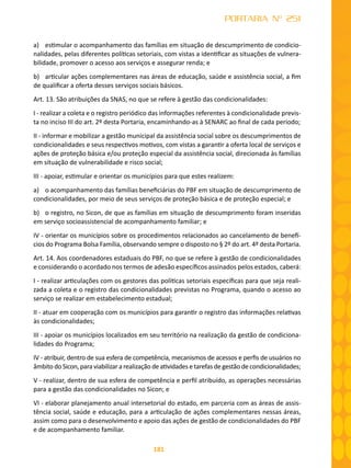181
PORTARIA Nº 251
a)	 estimular o acompanhamento das famílias em situação de descumprimento de condicio-
nalidades, pelas diferentes políticas setoriais, com vistas a identificar as situações de vulnera-
bilidade, promover o acesso aos serviços e assegurar renda; e
b)	 articular ações complementares nas áreas de educação, saúde e assistência social, a fim
de qualificar a oferta desses serviços sociais básicos.
Art. 13. São atribuições da SNAS, no que se refere à gestão das condicionalidades:
I - realizar a coleta e o registro periódico das informações referentes à condicionalidade previs-
ta no inciso III do art. 2º desta Portaria, encaminhando-as à SENARC ao final de cada período;
II - informar e mobilizar a gestão municipal da assistência social sobre os descumprimentos de
condicionalidades e seus respectivos motivos, com vistas a garantir a oferta local de serviços e
ações de proteção básica e/ou proteção especial da assistência social, direcionada às famílias
em situação de vulnerabilidade e risco social;
III - apoiar, estimular e orientar os municípios para que estes realizem:
a)	 o acompanhamento das famílias beneficiárias do PBF em situação de descumprimento de
condicionalidades, por meio de seus serviços de proteção básica e de proteção especial; e
b)	 o registro, no Sicon, de que as famílias em situação de descumprimento foram inseridas
em serviço socioassistencial de acompanhamento familiar; e
IV - orientar os municípios sobre os procedimentos relacionados ao cancelamento de benefí-
cios do Programa Bolsa Família, observando sempre o disposto no § 2º do art. 4º desta Portaria.
Art. 14. Aos coordenadores estaduais do PBF, no que se refere à gestão de condicionalidades
e considerando o acordado nos termos de adesão específicos assinados pelos estados, caberá:
I - realizar articulações com os gestores das políticas setoriais específicas para que seja reali-
zada a coleta e o registro das condicionalidades previstas no Programa, quando o acesso ao
serviço se realizar em estabelecimento estadual;
II - atuar em cooperação com os municípios para garantir o registro das informações relativas
às condicionalidades;
III - apoiar os municípios localizados em seu território na realização da gestão de condiciona-
lidades do Programa;
IV - atribuir, dentro de sua esfera de competência, mecanismos de acessos e perfis de usuários no
âmbito do Sicon, para viabilizar a realização de atividades e tarefas de gestão de condicionalidades;
V - realizar, dentro de sua esfera de competência e perfil atribuído, as operações necessárias
para a gestão das condicionalidades no Sicon; e
VI - elaborar planejamento anual intersetorial do estado, em parceria com as áreas de assis-
tência social, saúde e educação, para a articulação de ações complementares nessas áreas,
assim como para o desenvolvimento e apoio das ações de gestão de condicionalidades do PBF
e de acompanhamento familiar.
 