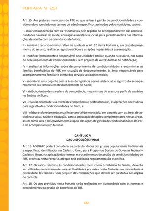 182
PORTARIA Nº 251
Art. 15. Aos gestores municipais do PBF, no que refere à gestão de condicionalidades e con-
siderando o acordado nos termos de adesão específicos assinados pelos municípios, caberá:
I - atuar em cooperação com os responsáveis pelo registro do acompanhamento das condicio-
nalidades nas áreas de saúde, educação e assistência social, para garantir a coleta das informa-
ções de acordo com os calendários definidos;
II - analisar o recurso administrativo de que trata o art. 10 desta Portaria e, em caso de provi-
mento do recurso, realizar o registro no Sicon e as ações necessárias à sua execução;
III - notificar formalmente o Responsável pela Unidade Familiar, quando necessário, nos casos
de descumprimento de condicionalidades, sem prejuízo de outras formas de notificação;
IV - analisar as informações sobre descumprimento de condicionalidades e encaminhar as
famílias beneficiárias do PBF, em situação de descumprimento, às áreas responsáveis pelo
acompanhamento familiar e oferta dos serviços socioassistenciais;
V - monitorar, em conjunto com a área de vigilância socioassistencial, o registro do acompa-
nhamento das famílias em descumprimento no Sicon;
VI - atribuir, dentro de sua esfera de competência, mecanismos de acessos e perfis de usuários
no âmbito do Sicon;
VII - realizar, dentro de sua esfera de competência e perfil atribuído, as operações necessárias
para a gestão das condicionalidades no Sicon; e
VIII - elaborar planejamento anual intersetorial do município, em parceria com as áreas de as-
sistência social, saúde e educação, para a articulação de ações complementares nessas áreas,
assim como para o desenvolvimento e apoio das ações de gestão de condicionalidades do PBF
e de acompanhamento familiar.
CAPÍTULO V
DAS DISPOSIÇÕES FINAIS
Art. 16. A SENARC poderá considerar as particularidades dos grupos populacionais tradicionais
e específicos, identificados no Cadastro Único para Programas Sociais do Governo Federal –
Cadastro Único, na aplicação das normas e procedimentos de gestão de condicionalidades do
PBF, previstas nesta Portaria, até que seja publicada regulamentação específica.
Art. 17. Os dados relativos às condicionalidades, bem como o histórico da família, deverão
ser utilizados exclusivamente para as finalidades previstas nesta Portaria, em observância à
privacidade das famílias, sem prejuízo das informações que devem ser prestadas aos órgãos
de controle.
Art. 18. Os atos previstos nesta Portaria serão realizados em consonância com as normas e
procedimentos da gestão de benefícios do PBF.
 