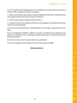 183
PORTARIA Nº 251
Art. 19. Em observância à legislação que criou o Programa e aos compromissos assumidos na
adesão ao PBF, é vedado aos estados e municípios:
I - instituir outros efeitos relacionados às condicionalidades do PBF sobre os benefícios finan-
ceiros pagos às famílias além dos previstos nesta Portaria;
II - instituir outras condicionalidades do PBF à família; e
III - utilizar formas de comunicação humilhantes ou constrangedoras a respeito do descumpri-
mento das condicionalidades.
Art. 20. Para os fins desta Portaria, o Distrito Federal, no que couber, é equiparado aos muni-
cípios.
Art. 21. Fica delegada à SENARC e à SNAS, em conjunto, no âmbito de suas respectivas com-
petências, a edição de normas e orientações complementares para o cumprimento do estabe-
lecido nesta Portaria.
Art. 22. Esta portaria entra em vigor na data de sua publicação.
Art. 23. Fica revogada a Portaria MDS nº 321, de 29 de setembro de 2008.
TEREZA CAMPELLO
 