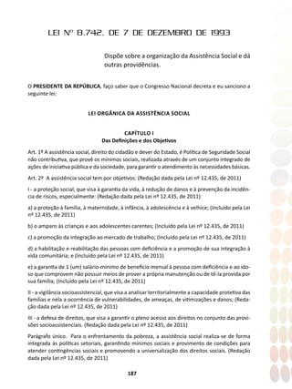 187
LEI Nº 8.742, DE 7 DE DEZEMBRO DE 1993
Dispõe sobre a organização da Assistência Social e dá
outras providências.
O PRESIDENTE DA REPÚBLICA, faço saber que o Congresso Nacional decreta e eu sanciono a
seguinte lei:
LEI ORGÂNICA DA ASSISTÊNCIA SOCIAL
CAPÍTULO I
Das Definições e dos Objetivos
Art. 1º A assistência social, direito do cidadão e dever do Estado, é Política de Seguridade Social
não contributiva, que provê os mínimos sociais, realizada através de um conjunto integrado de
ações de iniciativa pública e da sociedade, para garantir o atendimento às necessidades básicas.
Art. 2º A assistência social tem por objetivos: (Redação dada pela Lei nº 12.435, de 2011)
I - a proteção social, que visa à garantia da vida, à redução de danos e à prevenção da incidên-
cia de riscos, especialmente: (Redação dada pela Lei nº 12.435, de 2011)
a) a proteção à família, à maternidade, à infância, à adolescência e à velhice; (Incluído pela Lei
nº 12.435, de 2011)
b) o amparo às crianças e aos adolescentes carentes; (Incluído pela Lei nº 12.435, de 2011)
c) a promoção da integração ao mercado de trabalho; (Incluído pela Lei nº 12.435, de 2011)
d) a habilitação e reabilitação das pessoas com deficiência e a promoção de sua integração à
vida comunitária; e (Incluído pela Lei nº 12.435, de 2011)
e) a garantia de 1 (um) salário-mínimo de benefício mensal à pessoa com deficiência e ao ido-
so que comprovem não possuir meios de prover a própria manutenção ou de tê-la provida por
sua família; (Incluído pela Lei nº 12.435, de 2011)
II - a vigilância socioassistencial, que visa a analisar territorialmente a capacidade protetiva das
famílias e nela a ocorrência de vulnerabilidades, de ameaças, de vitimizações e danos; (Reda-
ção dada pela Lei nº 12.435, de 2011)
III - a defesa de direitos, que visa a garantir o pleno acesso aos direitos no conjunto das provi-
sões socioassistenciais. (Redação dada pela Lei nº 12.435, de 2011)
Parágrafo único. Para o enfrentamento da pobreza, a assistência social realiza-se de forma
integrada às políticas setoriais, garantindo mínimos sociais e provimento de condições para
atender contingências sociais e promovendo a universalização dos direitos sociais. (Redação
dada pela Lei nº 12.435, de 2011)
 