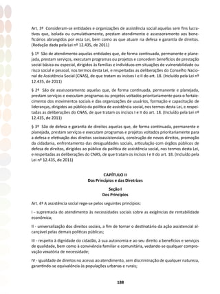 188
Art. 3º Consideram-se entidades e organizações de assistência social aquelas sem fins lucra-
tivos que, isolada ou cumulativamente, prestam atendimento e assessoramento aos bene-
ficiários abrangidos por esta Lei, bem como as que atuam na defesa e garantia de direitos.
(Redação dada pela Lei nº 12.435, de 2011)
§ 1º São de atendimento aquelas entidades que, de forma continuada, permanente e plane-
jada, prestam serviços, executam programas ou projetos e concedem benefícios de prestação
social básica ou especial, dirigidos às famílias e indivíduos em situações de vulnerabilidade ou
risco social e pessoal, nos termos desta Lei, e respeitadas as deliberações do Conselho Nacio-
nal de Assistência Social (CNAS), de que tratam os incisos I e II do art. 18. (Incluído pela Lei nº
12.435, de 2011)
§ 2º São de assessoramento aquelas que, de forma continuada, permanente e planejada,
prestam serviços e executam programas ou projetos voltados prioritariamente para o fortale-
cimento dos movimentos sociais e das organizações de usuários, formação e capacitação de
lideranças, dirigidos ao público da política de assistência social, nos termos desta Lei, e respei-
tadas as deliberações do CNAS, de que tratam os incisos I e II do art. 18. (Incluído pela Lei nº
12.435, de 2011)
§ 3º São de defesa e garantia de direitos aquelas que, de forma continuada, permanente e
planejada, prestam serviços e executam programas e projetos voltados prioritariamente para
a defesa e efetivação dos direitos socioassistenciais, construção de novos direitos, promoção
da cidadania, enfrentamento das desigualdades sociais, articulação com órgãos públicos de
defesa de direitos, dirigidos ao público da política de assistência social, nos termos desta Lei,
e respeitadas as deliberações do CNAS, de que tratam os incisos I e II do art. 18. (Incluído pela
Lei nº 12.435, de 2011)
CAPÍTULO II
Dos Princípios e das Diretrizes
Seção I
Dos Princípios
Art. 4º A assistência social rege-se pelos seguintes princípios:
I - supremacia do atendimento às necessidades sociais sobre as exigências de rentabilidade
econômica;
II - universalização dos direitos sociais, a fim de tornar o destinatário da ação assistencial al-
cançável pelas demais políticas públicas;
III - respeito à dignidade do cidadão, à sua autonomia e ao seu direito a benefícios e serviços
de qualidade, bem como à convivência familiar e comunitária, vedando-se qualquer compro-
vação vexatória de necessidade;
IV - igualdade de direitos no acesso ao atendimento, sem discriminação de qualquer natureza,
garantindo-se equivalência às populações urbanas e rurais;
 