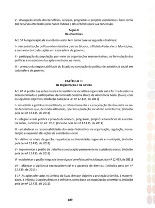 189
V - divulgação ampla dos benefícios, serviços, programas e projetos assistenciais, bem como
dos recursos oferecidos pelo Poder Público e dos critérios para sua concessão.
Seção II
Das Diretrizes
Art. 5º A organização da assistência social tem como base as seguintes diretrizes:
I - descentralização político-administrativa para os Estados, o Distrito Federal e os Municípios,
e comando único das ações em cada esfera de governo;
II - participação da população, por meio de organizações representativas, na formulação das
políticas e no controle das ações em todos os níveis;
III - primazia da responsabilidade do Estado na condução da política de assistência social em
cada esfera de governo.
CAPÍTULO III
Da Organização e da Gestão
Art. 6º A gestão das ações na área de assistência social fica organizada sob a forma de sistema
descentralizado e participativo, denominado Sistema Único de Assistência Social (Suas), com
os seguintes objetivos: (Redação dada pela Lei nº 12.435, de 2011)
I - consolidar a gestão compartilhada, o cofinanciamento e a cooperação técnica entre os en-
tes federativos que, de modo articulado, operam a proteção social não contributiva; (Incluído
pela Lei nº 12.435, de 2011)
II - integrar a rede pública e privada de serviços, programas, projetos e benefícios de assistên-
cia social, na forma do art. 6º-C; (Incluído pela Lei nº 12.435, de 2011)
III - estabelecer as responsabilidades dos entes federativos na organização, regulação, manu-
tenção e expansão das ações de assistência social;
IV - definir os níveis de gestão, respeitadas as diversidades regionais e municipais; (Incluído
pela Lei nº 12.435, de 2011)
V - implementar a gestão do trabalho e a educação permanente na assistência social; (Incluído
pela Lei nº 12.435, de 2011)
VI - estabelecer a gestão integrada de serviços e benefícios; e (Incluído pela Lei nº 12.435, de 2011)
VII - afiançar a vigilância socioassistencial e a garantia de direitos. (Incluído pela Lei nº
12.435, de 2011)
§ 1º As ações ofertadas no âmbito do Suas têm por objetivo a proteção à família, à materni-
dade, à infância, à adolescência e à velhice e, como base de organização, o território.(Incluído
pela Lei nº 12.435, de 2011)
 