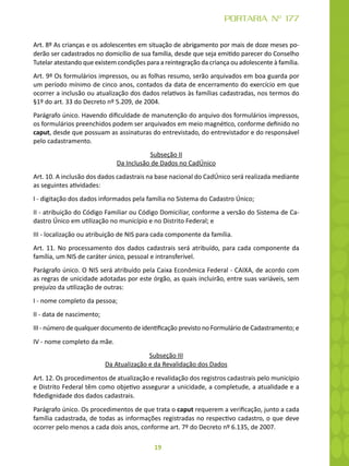 19
PORTARIA Nº 177
Art. 8º As crianças e os adolescentes em situação de abrigamento por mais de doze meses po-
derão ser cadastrados no domicílio de sua família, desde que seja emitido parecer do Conselho
Tutelar atestando que existem condições para a reintegração da criança ou adolescente à família.
Art. 9º Os formulários impressos, ou as folhas resumo, serão arquivados em boa guarda por
um período mínimo de cinco anos, contados da data de encerramento do exercício em que
ocorrer a inclusão ou atualização dos dados relativos às famílias cadastradas, nos termos do
§1º do art. 33 do Decreto nº 5.209, de 2004.
Parágrafo único. Havendo dificuldade de manutenção do arquivo dos formulários impressos,
os formulários preenchidos podem ser arquivados em meio magnético, conforme definido no
caput, desde que possuam as assinaturas do entrevistado, do entrevistador e do responsável
pelo cadastramento.
Subseção II
Da Inclusão de Dados no CadÚnico
Art. 10. A inclusão dos dados cadastrais na base nacional do CadÚnico será realizada mediante
as seguintes atividades:
I - digitação dos dados informados pela família no Sistema do Cadastro Único;
II - atribuição do Código Familiar ou Código Domiciliar, conforme a versão do Sistema de Ca-
dastro Único em utilização no município e no Distrito Federal; e
III - localização ou atribuição de NIS para cada componente da família.
Art. 11. No processamento dos dados cadastrais será atribuído, para cada componente da
família, um NIS de caráter único, pessoal e intransferível.
Parágrafo único. O NIS será atribuído pela Caixa Econômica Federal - CAIXA, de acordo com
as regras de unicidade adotadas por este órgão, as quais incluirão, entre suas variáveis, sem
prejuízo da utilização de outras:
I - nome completo da pessoa;
II - data de nascimento;
III - número de qualquer documento de identificação previsto no Formulário de Cadastramento; e
IV - nome completo da mãe.
Subseção III
Da Atualização e da Revalidação dos Dados
Art. 12. Os procedimentos de atualização e revalidação dos registros cadastrais pelo município
e Distrito Federal têm como objetivo assegurar a unicidade, a completude, a atualidade e a
fidedignidade dos dados cadastrais.
Parágrafo único. Os procedimentos de que trata o caput requerem a verificação, junto a cada
família cadastrada, de todas as informações registradas no respectivo cadastro, o que deve
ocorrer pelo menos a cada dois anos, conforme art. 7º do Decreto nº 6.135, de 2007.
 