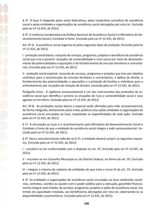 190
§ 2º O Suas é integrado pelos entes federativos, pelos respectivos conselhos de assistência
social e pelas entidades e organizações de assistência social abrangidas por esta Lei. (Incluído
pela Lei nº 12.435, de 2011)
§ 3º A instância coordenadora da Política Nacional de Assistência Social é o Ministério do De-
senvolvimento Social e Combate à Fome. (Incluído pela Lei nº 12.435, de 2011)
Art. 6º-A. A assistência social organiza-se pelos seguintes tipos de proteção: (Incluído pela Lei
nº 12.435, de 2011)
I - proteção social básica: conjunto de serviços, programas, projetos e benefícios da assistência
social que visa a prevenir situações de vulnerabilidade e risco social por meio do desenvolvi-
mento de potencialidades e aquisições e do fortalecimento de vínculos familiares e comunitá-
rios; (Incluído pela Lei nº 12.435, de 2011)
II - proteção social especial: conjunto de serviços, programas e projetos que tem por objetivo
contribuir para a reconstrução de vínculos familiares e comunitários, a defesa de direito, o
fortalecimento das potencialidades e aquisições e a proteção de famílias e indivíduos para o
enfrentamento das situações de violação de direitos. (Incluído pela Lei nº 12.435, de 2011)
Parágrafo único. A vigilância socioassistencial é um dos instrumentos das proteções da as-
sistência social que identifica e previne as situações de risco e vulnerabilidade social e seus
agravos no território. (Incluído pela Lei nº 12.435, de 2011)
Art. 6º-B. As proteções sociais básica e especial serão ofertadas pela rede socioassistencial,
de forma integrada, diretamente pelos entes públicos e/ou pelas entidades e organizações de
assistência social vinculadas ao Suas, respeitadas as especificidades de cada ação. (Incluído
pela Lei nº 12.435, de 2011)
§ 1º A vinculação ao Suas é o reconhecimento pelo Ministério do Desenvolvimento Social e
Combate à Fome de que a entidade de assistência social integra a rede socioassistencial. (In-
cluído pela Lei nº 12.435, de 2011)
§ 2º Para o reconhecimento referido no § 1º, a entidade deverá cumprir os seguintes requisi-
tos: (Incluído pela Lei nº 12.435, de 2011)
I - constituir-se em conformidade com o disposto no art. 3º; (Incluído pela Lei nº 12.435, de
2011)
II - inscrever-se em Conselho Municipal ou do Distrito Federal, na forma do art. 9º; (Incluído
pela Lei nº 12.435, de 2011)
III - integrar o sistema de cadastro de entidades de que trata o inciso XI do art. 19. (Incluído
pela Lei nº 12.435, de 2011)
§ 3º As entidades e organizações de assistência social vinculadas ao Suas celebrarão convê-
nios, contratos, acordos ou ajustes com o poder público para a execução, garantido financia-
mento integral, pelo Estado, de serviços, programas, projetos e ações de assistência social, nos
limites da capacidade instalada, aos beneficiários abrangidos por esta Lei, observando-se as
disponibilidades orçamentárias. (Incluído pela Lei nº 12.435, de 2011)
 