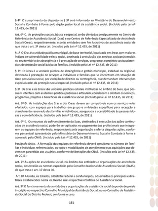 191
§ 4º O cumprimento do disposto no § 3º será informado ao Ministério do Desenvolvimento
Social e Combate à Fome pelo órgão gestor local da assistência social. (Incluído pela Lei nº
12.435, de 2011)
Art. 6º-C. As proteções sociais, básica e especial, serão ofertadas precipuamente no Centro de
Referência de Assistência Social (Cras) e no Centro de Referência Especializado de Assistência
Social (Creas), respectivamente, e pelas entidades sem fins lucrativos de assistência social de
que trata o art. 3º desta Lei. (Incluído pela Lei nº 12.435, de 2011)
§ 1º O Cras é a unidade pública municipal, de base territorial, localizada em áreas com maiores
índices de vulnerabilidade e risco social, destinada à articulação dos serviços socioassistenciais
no seu território de abrangência e à prestação de serviços, programas e projetos socioassisten-
ciais de proteção social básica às famílias. (Incluído pela Lei nº 12.435, de 2011)
§ 2º O Creas é a unidade pública de abrangência e gestão municipal, estadual ou regional,
destinada à prestação de serviços a indivíduos e famílias que se encontram em situação de
risco pessoal ou social, por violação de direitos ou contingência, que demandam intervenções
especializadas da proteção social especial. (Incluído pela Lei nº 12.435, de 2011)
§ 3º Os Cras e os Creas são unidades públicas estatais instituídas no âmbito do Suas, que pos-
suem interface com as demais políticas públicas e articulam, coordenam e ofertam os serviços,
programas, projetos e benefícios da assistência social. (Incluído pela Lei nº 12.435, de 2011)
Art. 6º-D. As instalações dos Cras e dos Creas devem ser compatíveis com os serviços neles
ofertados, com espaços para trabalhos em grupo e ambientes específicos para recepção e
atendimento reservado das famílias e indivíduos, assegurada a acessibilidade às pessoas ido-
sas e com deficiência. (Incluído pela Lei nº 12.435, de 2011)
Art. 6º-E. Os recursos do cofinanciamento do Suas, destinados à execução das ações continu-
adas de assistência social, poderão ser aplicados no pagamento dos profissionais que integra-
rem as equipes de referência, responsáveis pela organização e oferta daquelas ações, confor-
me percentual apresentado pelo Ministério do Desenvolvimento Social e Combate à Fome e
aprovado pelo CNAS. (Incluído pela Lei nº 12.435, de 2011)
Parágrafo único. A formação das equipes de referência deverá considerar o número de famí-
lias e indivíduos referenciados, os tipos e modalidades de atendimento e as aquisições que de-
vem ser garantidas aos usuários, conforme deliberações do CNAS. (Incluído pela Lei nº 12.435,
de 2011)
Art. 7º As ações de assistência social, no âmbito das entidades e organizações de assistência
social, observarão as normas expedidas pelo Conselho Nacional de Assistência Social (CNAS),
de que trata o art. 17 desta lei.
Art. 8º A União, os Estados, o Distrito Federal e os Municípios, observados os princípios e dire-
trizes estabelecidos nesta lei, fixarão suas respectivas Políticas de Assistência Social.
Art. 9º O funcionamento das entidades e organizações de assistência social depende de prévia
inscrição no respectivo Conselho Municipal de Assistência Social, ou no Conselho de Assistên-
cia Social do Distrito Federal, conforme o caso.
 