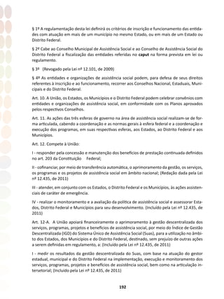 192
§ 1º A regulamentação desta lei definirá os critérios de inscrição e funcionamento das entida-
des com atuação em mais de um município no mesmo Estado, ou em mais de um Estado ou
Distrito Federal.
§ 2º Cabe ao Conselho Municipal de Assistência Social e ao Conselho de Assistência Social do
Distrito Federal a fiscalização das entidades referidas no caput na forma prevista em lei ou
regulamento.
§ 3º (Revogado pela Lei nº 12.101, de 2009)
§ 4º As entidades e organizações de assistência social podem, para defesa de seus direitos
referentes à inscrição e ao funcionamento, recorrer aos Conselhos Nacional, Estaduais, Muni-
cipais e do Distrito Federal.
Art. 10. A União, os Estados, os Municípios e o Distrito Federal podem celebrar convênios com
entidades e organizações de assistência social, em conformidade com os Planos aprovados
pelos respectivos Conselhos.
Art. 11. As ações das três esferas de governo na área de assistência social realizam-se de for-
ma articulada, cabendo a coordenação e as normas gerais à esfera federal e a coordenação e
execução dos programas, em suas respectivas esferas, aos Estados, ao Distrito Federal e aos
Municípios.
Art. 12. Compete à União:
I - responder pela concessão e manutenção dos benefícios de prestação continuada definidos
no art. 203 da Constituição Federal;
II - cofinanciar, por meio de transferência automática, o aprimoramento da gestão, os serviços,
os programas e os projetos de assistência social em âmbito nacional; (Redação dada pela Lei
nº 12.435, de 2011)
III - atender, em conjunto com os Estados, o Distrito Federal e os Municípios, às ações assisten-
ciais de caráter de emergência.
IV - realizar o monitoramento e a avaliação da política de assistência social e assessorar Esta-
dos, Distrito Federal e Municípios para seu desenvolvimento. (Incluído pela Lei nº 12.435, de
2011)
Art. 12-A. A União apoiará financeiramente o aprimoramento à gestão descentralizada dos
serviços, programas, projetos e benefícios de assistência social, por meio do Índice de Gestão
Descentralizada (IGD) do Sistema Único de Assistência Social (Suas), para a utilização no âmbi-
to dos Estados, dos Municípios e do Distrito Federal, destinado, sem prejuízo de outras ações
a serem definidas em regulamento, a: (Incluído pela Lei nº 12.435, de 2011)
I - medir os resultados da gestão descentralizada do Suas, com base na atuação do gestor
estadual, municipal e do Distrito Federal na implementação, execução e monitoramento dos
serviços, programas, projetos e benefícios de assistência social, bem como na articulação in-
tersetorial; (Incluído pela Lei nº 12.435, de 2011)
 