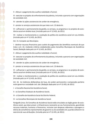 194
II - efetuar o pagamento dos auxílios natalidade e funeral;
III - executar os projetos de enfrentamento da pobreza, incluindo a parceria com organizações
da sociedade civil;
IV - atender às ações assistenciais de caráter de emergência;
V - prestar os serviços assistenciais de que trata o art. 23 desta lei.
VI - cofinanciar o aprimoramento da gestão, os serviços, os programas e os projetos de assis-
tência social em âmbito local; (Incluído pela Lei nº 12.435, de 2011)
VII - realizar o monitoramento e a avaliação da política de assistência social em seu âmbito.
(Incluído pela Lei nº 12.435, de 2011)
Art. 15. Compete aos Municípios:
I - destinar recursos financeiros para custeio do pagamento dos benefícios eventuais de que
trata o art. 22, mediante critérios estabelecidos pelos Conselhos Municipais de Assistência
Social; (Redação dada pela Lei nº 12.435, de 2011)
II - efetuar o pagamento dos auxílios natalidade e funeral;
III - executar os projetos de enfrentamento da pobreza, incluindo a parceria com organizações
da sociedade civil;
IV - atender às ações assistenciais de caráter de emergência;
V - prestar os serviços assistenciais de que trata o art. 23 desta lei.
VI - cofinanciar o aprimoramento da gestão, os serviços, os programas e os projetos de assis-
tência social em âmbito local; (Incluído pela Lei nº 12.435, de 2011)
VII - realizar o monitoramento e a avaliação da política de assistência social em seu âmbito.
(Incluído pela Lei nº 12.435, de 2011)
Art. 16. As instâncias deliberativas do Suas, de caráter permanente e composição paritária
entre governo e sociedade civil, são: (Redação dada pela Lei nº 12.435, de 2011)
I - o Conselho Nacional de Assistência Social;
II - os Conselhos Estaduais de Assistência Social;
III - o Conselho de Assistência Social do Distrito Federal;
IV - os Conselhos Municipais de Assistência Social.
Parágrafo único. Os Conselhos de Assistência Social estão vinculados ao órgão gestor de assis-
tência social, que deve prover a infraestrutura necessária ao seu funcionamento, garantindo
recursos materiais, humanos e financeiros, inclusive com despesas referentes a passagens e
diárias de conselheiros representantes do governo ou da sociedade civil, quando estiverem no
exercício de suas atribuições. (Incluído pela Lei nº 12.435, de 2011)
 