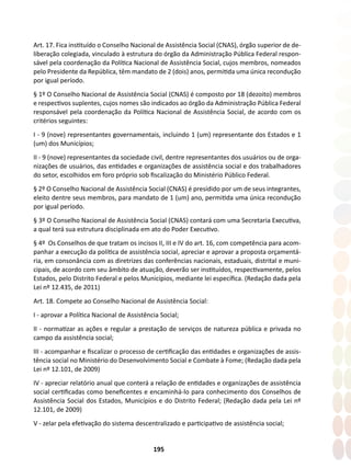 195
Art. 17. Fica instituído o Conselho Nacional de Assistência Social (CNAS), órgão superior de de-
liberação colegiada, vinculado à estrutura do órgão da Administração Pública Federal respon-
sável pela coordenação da Política Nacional de Assistência Social, cujos membros, nomeados
pelo Presidente da República, têm mandato de 2 (dois) anos, permitida uma única recondução
por igual período.
§ 1º O Conselho Nacional de Assistência Social (CNAS) é composto por 18 (dezoito) membros
e respectivos suplentes, cujos nomes são indicados ao órgão da Administração Pública Federal
responsável pela coordenação da Política Nacional de Assistência Social, de acordo com os
critérios seguintes:
I - 9 (nove) representantes governamentais, incluindo 1 (um) representante dos Estados e 1
(um) dos Municípios;
II - 9 (nove) representantes da sociedade civil, dentre representantes dos usuários ou de orga-
nizações de usuários, das entidades e organizações de assistência social e dos trabalhadores
do setor, escolhidos em foro próprio sob fiscalização do Ministério Público Federal.
§ 2º O Conselho Nacional de Assistência Social (CNAS) é presidido por um de seus integrantes,
eleito dentre seus membros, para mandato de 1 (um) ano, permitida uma única recondução
por igual período.
§ 3º O Conselho Nacional de Assistência Social (CNAS) contará com uma Secretaria Executiva,
a qual terá sua estrutura disciplinada em ato do Poder Executivo.
§ 4º Os Conselhos de que tratam os incisos II, III e IV do art. 16, com competência para acom-
panhar a execução da política de assistência social, apreciar e aprovar a proposta orçamentá-
ria, em consonância com as diretrizes das conferências nacionais, estaduais, distrital e muni-
cipais, de acordo com seu âmbito de atuação, deverão ser instituídos, respectivamente, pelos
Estados, pelo Distrito Federal e pelos Municípios, mediante lei específica. (Redação dada pela
Lei nº 12.435, de 2011)
Art. 18. Compete ao Conselho Nacional de Assistência Social:
I - aprovar a Política Nacional de Assistência Social;
II - normatizar as ações e regular a prestação de serviços de natureza pública e privada no
campo da assistência social;
III - acompanhar e fiscalizar o processo de certificação das entidades e organizações de assis-
tência social no Ministério do Desenvolvimento Social e Combate à Fome; (Redação dada pela
Lei nº 12.101, de 2009)
IV - apreciar relatório anual que conterá a relação de entidades e organizações de assistência
social certificadas como beneficentes e encaminhá-lo para conhecimento dos Conselhos de
Assistência Social dos Estados, Municípios e do Distrito Federal; (Redação dada pela Lei nº
12.101, de 2009)
V - zelar pela efetivação do sistema descentralizado e participativo de assistência social;
 