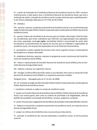196
VI - a partir da realização da II Conferência Nacional de Assistência Social em 1997, convocar
ordinariamente a cada quatro anos a Conferência Nacional de Assistência Social, que terá a
atribuição de avaliar a situação da assistência social e propor diretrizes para o aperfeiçoamen-
to do sistema; (Redação dada pela Lei nº 9.720, de 26.4.1991)
VII - (Vetado.)
VIII - apreciar e aprovar a proposta orçamentária da Assistência Social a ser encaminhada pelo
órgão da Administração Pública Federal responsável pela coordenação da Política Nacional de
Assistência Social;
IX - aprovar critérios de transferência de recursos para os Estados, Municípios e Distrito Fede-
ral, considerando, para tanto, indicadores que informem sua regionalização mais eqüitativa,
tais como: população, renda per capita, mortalidade infantil e concentração de renda, além
de disciplinar os procedimentos de repasse de recursos para as entidades e organizações de
assistência social, sem prejuízo das disposições da Lei de Diretrizes Orçamentárias;
X - acompanhar e avaliar a gestão dos recursos, bem como os ganhos sociais e o desempenho
dos programas e projetos aprovados;
XI - estabelecer diretrizes, apreciar e aprovar os programas anuais e plurianuais do Fundo Na-
cional de Assistência Social (FNAS);
XII - indicar o representante do Conselho Nacional de Assistência Social (CNAS) junto ao Con-
selho Nacional da Seguridade Social;
XIII - elaborar e aprovar seu regimento interno;
XIV - divulgar, no Diário Oficial da União, todas as suas decisões, bem como as contas do Fundo
Nacional de Assistência Social (FNAS) e os respectivos pareceres emitidos.
Parágrafo único. (Revogado pela Lei nº 12.101, de 2009)
Art. 19. Compete ao órgão da Administração Pública Federal responsável pela coordenação da
Política Nacional de Assistência Social:
I - coordenar e articular as ações no campo da assistência social;
II - propor ao Conselho Nacional de Assistência Social (CNAS) a Política Nacional de Assistência
Social, suas normas gerais, bem como os critérios de prioridade e de elegibilidade, além de
padrões de qualidade na prestação de benefícios, serviços, programas e projetos;
III - prover recursos para o pagamento dos benefícios de prestação continuada definidos nesta lei;
IV - elaborar e encaminhar a proposta orçamentária da assistência social, em conjunto com as
demais da Seguridade Social;
V - propor os critérios de transferência dos recursos de que trata esta lei;
VI - proceder à transferência dos recursos destinados à assistência social, na forma prevista
nesta lei;
 