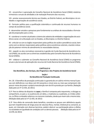197
VII - encaminhar à apreciação do Conselho Nacional de Assistência Social (CNAS) relatórios
trimestrais e anuais de atividades e de realização financeira dos recursos;
VIII - prestar assessoramento técnico aos Estados, ao Distrito Federal, aos Municípios e às en-
tidades e organizações de assistência social;
IX - formular política para a qualificação sistemática e continuada de recursos humanos no
campo da assistência social;
X - desenvolver estudos e pesquisas para fundamentar as análises de necessidades e formula-
ção de proposições para a área;
XI - coordenar e manter atualizado o sistema de cadastro de entidades e organizações de assis-
tência social, em articulação com os Estados, os Municípios e o Distrito Federal;
XII - articular-se com os órgãos responsáveis pelas políticas de saúde e previdência social, bem
como com os demais responsáveis pelas políticas sócio-econômicas setoriais, visando à eleva-
ção do patamar mínimo de atendimento às necessidades básicas;
XIII - expedir os atos normativos necessários à gestão do Fundo Nacional de Assistência So-
cial (FNAS), de acordo com as diretrizes estabelecidas pelo Conselho Nacional de Assistência
Social (CNAS);
XIV - elaborar e submeter ao Conselho Nacional de Assistência Social (CNAS) os programas
anuais e plurianuais de aplicação dos recursos do Fundo Nacional de Assistência Social (FNAS).
CAPÍTULO IV
Dos Benefícios, dos Serviços, dos Programas e dos Projetos de Assistência Social
Seção I
Do Benefício de Prestação Continuada
Art. 20. O benefício de prestação continuada é a garantia de um salário-mínimo mensal à pes-
soa com deficiência e ao idoso com 65 (sessenta e cinco) anos ou mais que comprovem não
possuir meios de prover a própria manutenção nem de tê-la provida por sua família. (Redação
dada pela Lei nº 12.435, de 2011)
§ 1º Para os efeitos do disposto no caput, a família é composta pelo requerente, o cônjuge ou
companheiro, os pais e, na ausência de um deles, a madrasta ou o padrasto, os irmãos soltei-
ros, os filhos e enteados solteiros e os menores tutelados, desde que vivam sob o mesmo teto.
(Redação dada pela Lei nº 12.435, de 2011)
§ 2º Para efeito de concessão deste benefício, considera-se pessoa com deficiência aquela
que tem impedimentos de longo prazo de natureza física, mental, intelectual ou sensorial, os
quais, em interação com diversas barreiras, podem obstruir sua participação plena e efetiva
na sociedade em igualdade de condições com as demais pessoas. (Redação dada pela Lei nº
12.470, de 2011)
 
