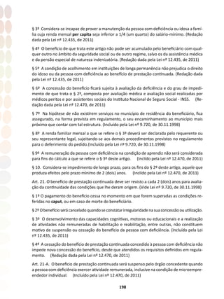 198
§ 3º Considera-se incapaz de prover a manutenção da pessoa com deficiência ou idosa a famí-
lia cuja renda mensal per capita seja inferior a 1/4 (um quarto) do salário-mínimo. (Redação
dada pela Lei nº 12.435, de 2011)
§ 4º O benefício de que trata este artigo não pode ser acumulado pelo beneficiário com qual-
quer outro no âmbito da seguridade social ou de outro regime, salvo os da assistência médica
e da pensão especial de natureza indenizatória. (Redação dada pela Lei nº 12.435, de 2011)
§ 5º A condição de acolhimento em instituições de longa permanência não prejudica o direito
do idoso ou da pessoa com deficiência ao benefício de prestação continuada. (Redação dada
pela Lei nº 12.435, de 2011)
§ 6º A concessão do benefício ficará sujeita à avaliação da deficiência e do grau de impedi-
mento de que trata o § 2º, composta por avaliação médica e avaliação social realizadas por
médicos peritos e por assistentes sociais do Instituto Nacional de Seguro Social - INSS. (Re-
dação dada pela Lei nº 12.470, de 2011)
§ 7º Na hipótese de não existirem serviços no município de residência do beneficiário, fica
assegurado, na forma prevista em regulamento, o seu encaminhamento ao município mais
próximo que contar com tal estrutura. (Incluído pela Lei nº 9.720, de 30.11.1998)
§ 8º A renda familiar mensal a que se refere o § 3º deverá ser declarada pelo requerente ou
seu representante legal, sujeitando-se aos demais procedimentos previstos no regulamento
para o deferimento do pedido.(Incluído pela Lei nº 9.720, de 30.11.1998)
§ 9º A remuneração da pessoa com deficiência na condição de aprendiz não será considerada
para fins do cálculo a que se refere o § 3º deste artigo. (Inclído pela Lei nº 12.470, de 2011)
§ 10. Considera-se impedimento de longo prazo, para os fins do § 2º deste artigo, aquele que
produza efeitos pelo prazo mínimo de 2 (dois) anos. (Inclído pela Lei nº 12.470, de 2011)
Art. 21. O benefício de prestação continuada deve ser revisto a cada 2 (dois) anos para avalia-
ção da continuidade das condições que lhe deram origem. (Vide Lei nº 9.720, de 30.11.1998)
§ 1º O pagamento do benefício cessa no momento em que forem superadas as condições re-
feridas no caput, ou em caso de morte do beneficiário.
§2ºObenefícioserácanceladoquandoseconstatarirregularidadenasuaconcessãoouutilização.
§ 3º O desenvolvimento das capacidades cognitivas, motoras ou educacionais e a realização
de atividades não remuneradas de habilitação e reabilitação, entre outras, não constituem
motivo de suspensão ou cessação do benefício da pessoa com deficiência. (Incluído pela Lei
nº 12.435, de 2011)
§ 4º A cessação do benefício de prestação continuada concedido à pessoa com deficiência não
impede nova concessão do benefício, desde que atendidos os requisitos definidos em regula-
mento. (Redação dada pela Lei nº 12.470, de 2011)
Art. 21-A. O benefício de prestação continuada será suspenso pelo órgão concedente quando
a pessoa com deficiência exercer atividade remunerada, inclusive na condição de microempre-
endedor individual. (Incluído pela Lei nº 12.470, de 2011)
 