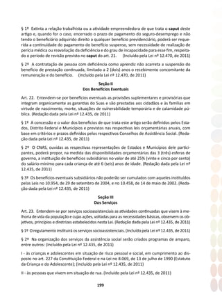 199
§ 1º Extinta a relação trabalhista ou a atividade empreendedora de que trata o caput deste
artigo e, quando for o caso, encerrado o prazo de pagamento do seguro-desemprego e não
tendo o beneficiário adquirido direito a qualquer benefício previdenciário, poderá ser reque-
rida a continuidade do pagamento do benefício suspenso, sem necessidade de realização de
perícia médica ou reavaliação da deficiência e do grau de incapacidade para esse fim, respeita-
do o período de revisão previsto no caput do art. 21. (Incluído pela Lei nº 12.470, de 2011)
§ 2º A contratação de pessoa com deficiência como aprendiz não acarreta a suspensão do
benefício de prestação continuada, limitado a 2 (dois) anos o recebimento concomitante da
remuneração e do benefício. (Incluído pela Lei nº 12.470, de 2011)
Seção II
Dos Benefícios Eventuais
Art. 22. Entendem-se por benefícios eventuais as provisões suplementares e provisórias que
integram organicamente as garantias do Suas e são prestadas aos cidadãos e às famílias em
virtude de nascimento, morte, situações de vulnerabilidade temporária e de calamidade pú-
blica. (Redação dada pela Lei nº 12.435, de 2011)
§ 1º A concessão e o valor dos benefícios de que trata este artigo serão definidos pelos Esta-
dos, Distrito Federal e Municípios e previstos nas respectivas leis orçamentárias anuais, com
base em critérios e prazos definidos pelos respectivos Conselhos de Assistência Social. (Reda-
ção dada pela Lei nº 12.435, de 2011)
§ 2º O CNAS, ouvidas as respectivas representações de Estados e Municípios dele partici-
pantes, poderá propor, na medida das disponibilidades orçamentárias das 3 (três) esferas de
governo, a instituição de benefícios subsidiários no valor de até 25% (vinte e cinco por cento)
do salário-mínimo para cada criança de até 6 (seis) anos de idade. (Redação dada pela Lei nº
12.435, de 2011)
§ 3º Os benefícios eventuais subsidiários não poderão ser cumulados com aqueles instituídos
pelas Leis no 10.954, de 29 de setembro de 2004, e no 10.458, de 14 de maio de 2002. (Reda-
ção dada pela Lei nº 12.435, de 2011)
Seção III
Dos Serviços
Art. 23. Entendem-se por serviços socioassistenciais as atividades continuadas que visem à me-
lhoria de vida da população e cujas ações, voltadas para as necessidades básicas, observem os ob-
jetivos, princípios e diretrizes estabelecidos nesta Lei. (Redação dada pela Lei nº 12.435, de 2011)
§ 1º O regulamento instituirá os serviços socioassistenciais. (Incluído pela Lei nº 12.435, de 2011)
§ 2º Na organização dos serviços da assistência social serão criados programas de amparo,
entre outros: (Incluído pela Lei nº 12.435, de 2011)
I - às crianças e adolescentes em situação de risco pessoal e social, em cumprimento ao dis-
posto no art. 227 da Constituição Federal e na Lei no 8.069, de 13 de julho de 1990 (Estatuto
da Criança e do Adolescente); (Incluído pela Lei nº 12.435, de 2011)
II - às pessoas que vivem em situação de rua. (Incluído pela Lei nº 12.435, de 2011)
 