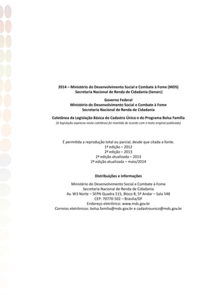 2014 – Ministério do Desenvolvimento Social e Combate à Fome (MDS)
Secretaria Nacional de Renda de Cidadania (Senarc)
Governo Federal
Ministério do Desenvolvimento Social e Combate à Fome
Secretaria Nacional de Renda de Cidadania
Coletânea da Legislação Básica do Cadastro Único e do Programa Bolsa Família
(A legislação expressa nesta coletânea foi mantida de acordo com o texto original publicado)
É permitida a reprodução total ou parcial, desde que citada a fonte.
1ª edição – 2012
2ª edição – 2013
2ª edição atualizada – 2013
2ª edição atualizada – maio/2014
Distribuições e informações
Ministério do Desenvolvimento Social e Combate à Fome
Secretaria Nacional de Renda de Cidadania
Av. W3 Norte – SEPN Quadra 515, Bloco B, 5º Andar – Sala 548
CEP: 70770-502 – Brasília/DF
Endereço eletrônico: www.mds.gov.br
Correios eletrônicos: bolsa.familia@mds.gov.br e cadastrounico@mds.gov.br
 