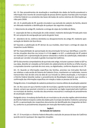20
PORTARIA Nº 177
Art. 13. Nos procedimentos de atualização e revalidação dos dados da família prevalecerá a
informação mais recente de caracterização de pessoa dentre aquelas inseridas pelo município
e Distrito Federal e as constantes das bases derivadas de outros sistemas de informações ge-
ridos pela CAIXA.
Art. 14. A substituição do RF, quando vinculada à sua exclusão do cadastro da família, deverá
ser efetuada mediante a identificação de qualquer das seguintes situações:
I - falecimento do antigo RF, mediante a entrega de cópia da Certidão de Óbito;
II - separação de fato ou dissolução de união estável, mediante declaração firmada pelo novo
RF, sem prejuízo de averiguação por parte do gestor local;
III - abandono do lar, violência doméstica ou desaparecimento do antigo RF, mediante apre-
sentação de Boletim de Ocorrência.
§1º Quando a substituição do RF derivar da sua invalidez, deve haver a entrega de cópia do
respectivo Laudo Médico.
§2º Na impossibilidade de apresentação de documentação formal que identifique a ocorrên-
cia das situações descritas nos incisos II e III do caput e no §1º, a substituição do RF poderá
ser realizada com a apresentação de parecer atestando o motivo da substituição, elaborado e
assinado por servidor vinculado à gestão municipal do CadÚnico.
§3º Os documentos comprobatórios de que trata este artigo, inclusive o parecer citado no §2º ou
sua cópia, deverão ser anexados ao formulário de cadastramento da família ou à folha resumo,
e arquivados durante o período de cinco anos, ou digitalizados, conforme disposto no art. 9º.
Art. 15. Quando as informações específicas das famílias, previstas nas Instruções Normati-
vas relativas a cada versão do Sistema de Cadastro Único, mantiverem-se inalteradas, mesmo
transcorridos mais de dois anos da data de sua inclusão ou última atualização, o município e
o Distrito Federal deverão realizar o procedimento da Revalidação Cadastral, que constitui a
confirmação das informações específicas em relação a todas as pessoas da família.
Parágrafo único. A revalidação de cadastros produzirá os mesmos efeitos da atualização cadastral.
Art. 16. Nos casos em que a família mudar de município, a gestão local do município de origem
deverá, sempre que possível, orientá-la a se apresentar ao órgão responsável pelo CadÚnico
no município de destino, munida dos documentos necessários à realização do procedimento
de atualização cadastral.
Parágrafo único. A mudança da família de um município ou de uma das regiões administrativas
do Distrito Federal ensejará a coleta dos dados pelo município de destino mediante a presença
do RF e a apresentação dos respectivos documentos de identificação dos integrantes da famí-
lia, conforme os procedimentos dispostos em Instrução Normativa específica.
Seção II
Da Exclusão de Cadastros
Art. 17. O município e o Distrito Federal efetuarão a exclusão de pessoa da base do CadÚnico
quando ocorrer quaisquer das seguintes situações:
 