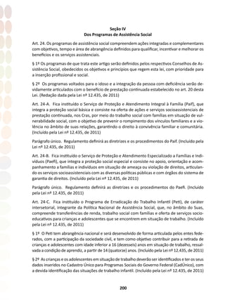 200
Seção IV
Dos Programas de Assistência Social
Art. 24. Os programas de assistência social compreendem ações integradas e complementares
com objetivos, tempo e área de abrangência definidos para qualificar, incentivar e melhorar os
benefícios e os serviços assistenciais.
§ 1º Os programas de que trata este artigo serão definidos pelos respectivos Conselhos de As-
sistência Social, obedecidos os objetivos e princípios que regem esta lei, com prioridade para
a inserção profissional e social.
§ 2º Os programas voltados para o idoso e a integração da pessoa com deficiência serão de-
vidamente articulados com o benefício de prestação continuada estabelecido no art. 20 desta
Lei. (Redação dada pela Lei nº 12.435, de 2011)
Art. 24-A. Fica instituído o Serviço de Proteção e Atendimento Integral à Família (Paif), que
integra a proteção social básica e consiste na oferta de ações e serviços socioassistenciais de
prestação continuada, nos Cras, por meio do trabalho social com famílias em situação de vul-
nerabilidade social, com o objetivo de prevenir o rompimento dos vínculos familiares e a vio-
lência no âmbito de suas relações, garantindo o direito à convivência familiar e comunitária.
(Incluído pela Lei nº 12.435, de 2011)
Parágrafo único. Regulamento definirá as diretrizes e os procedimentos do Paif. (Incluído pela
Lei nº 12.435, de 2011)
Art. 24-B. Fica instituído o Serviço de Proteção e Atendimento Especializado a Famílias e Indi-
víduos (Paefi), que integra a proteção social especial e consiste no apoio, orientação e acom-
panhamento a famílias e indivíduos em situação de ameaça ou violação de direitos, articulan-
do os serviços socioassistenciais com as diversas políticas públicas e com órgãos do sistema de
garantia de direitos. (Incluído pela Lei nº 12.435, de 2011)
Parágrafo único. Regulamento definirá as diretrizes e os procedimentos do Paefi. (Incluído
pela Lei nº 12.435, de 2011)
Art. 24-C. Fica instituído o Programa de Erradicação do Trabalho Infantil (Peti), de caráter
intersetorial, integrante da Política Nacional de Assistência Social, que, no âmbito do Suas,
compreende transferências de renda, trabalho social com famílias e oferta de serviços socio-
educativos para crianças e adolescentes que se encontrem em situação de trabalho. (Incluído
pela Lei nº 12.435, de 2011)
§ 1º O Peti tem abrangência nacional e será desenvolvido de forma articulada pelos entes fede-
rados, com a participação da sociedade civil, e tem como objetivo contribuir para a retirada de
crianças e adolescentes com idade inferior a 16 (dezesseis) anos em situação de trabalho, ressal-
vada a condição de aprendiz, a partir de 14 (quatorze) anos. (Incluído pela Lei nº 12.435, de 2011)
§ 2º As crianças e os adolescentes em situação de trabalho deverão ser identificados e ter os seus
dados inseridos no Cadastro Único para Programas Sociais do Governo Federal (CadÚnico), com
a devida identificação das situações de trabalho infantil. (Incluído pela Lei nº 12.435, de 2011)
 