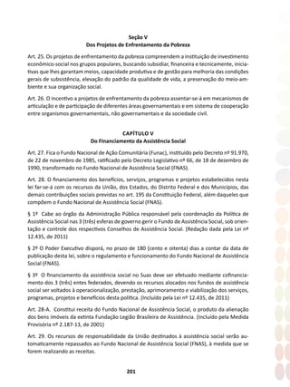 201
Seção V
Dos Projetos de Enfrentamento da Pobreza
Art. 25. Os projetos de enfrentamento da pobreza compreendem a instituição de investimento
econômico-social nos grupos populares, buscando subsidiar, financeira e tecnicamente, inicia-
tivas que lhes garantam meios, capacidade produtiva e de gestão para melhoria das condições
gerais de subsistência, elevação do padrão da qualidade de vida, a preservação do meio-am-
biente e sua organização social.
Art. 26. O incentivo a projetos de enfrentamento da pobreza assentar-se-á em mecanismos de
articulação e de participação de diferentes áreas governamentais e em sistema de cooperação
entre organismos governamentais, não governamentais e da sociedade civil.
CAPÍTULO V
Do Financiamento da Assistência Social
Art. 27. Fica o Fundo Nacional de Ação Comunitária (Funac), instituído pelo Decreto nº 91.970,
de 22 de novembro de 1985, ratificado pelo Decreto Legislativo nº 66, de 18 de dezembro de
1990, transformado no Fundo Nacional de Assistência Social (FNAS).
Art. 28. O financiamento dos benefícios, serviços, programas e projetos estabelecidos nesta
lei far-se-á com os recursos da União, dos Estados, do Distrito Federal e dos Municípios, das
demais contribuições sociais previstas no art. 195 da Constituição Federal, além daqueles que
compõem o Fundo Nacional de Assistência Social (FNAS).
§ 1º Cabe ao órgão da Administração Pública responsável pela coordenação da Política de
Assistência Social nas 3 (três) esferas de governo gerir o Fundo de Assistência Social, sob orien-
tação e controle dos respectivos Conselhos de Assistência Social. (Redação dada pela Lei nº
12.435, de 2011)
§ 2º O Poder Executivo disporá, no prazo de 180 (cento e oitenta) dias a contar da data de
publicação desta lei, sobre o regulamento e funcionamento do Fundo Nacional de Assistência
Social (FNAS).
§ 3º O financiamento da assistência social no Suas deve ser efetuado mediante cofinancia-
mento dos 3 (três) entes federados, devendo os recursos alocados nos fundos de assistência
social ser voltados à operacionalização, prestação, aprimoramento e viabilização dos serviços,
programas, projetos e benefícios desta política. (Incluído pela Lei nº 12.435, de 2011)
Art. 28-A. Constitui receita do Fundo Nacional de Assistência Social, o produto da alienação
dos bens imóveis da extinta Fundação Legião Brasileira de Assistência. (Incluído pela Medida
Provisória nº 2.187-13, de 2001)
Art. 29. Os recursos de responsabilidade da União destinados à assistência social serão au-
tomaticamente repassados ao Fundo Nacional de Assistência Social (FNAS), à medida que se
forem realizando as receitas.
 