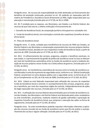 202
Parágrafo único. Os recursos de responsabilidade da União destinados ao financiamento dos
benefícios de prestação continuada, previstos no art. 20, poderão ser repassados pelo Mi-
nistério da Previdência e Assistência Social diretamente ao INSS, órgão responsável pela sua
execução e manutenção.(Incluído pela Lei nº 9.720, de 30.11.1998)
Art. 30. É condição para os repasses, aos Municípios, aos Estados e ao Distrito Federal, dos
recursos de que trata esta lei, a efetiva instituição e funcionamento de:
I - Conselho de Assistência Social, de composição paritária entre governo e sociedade civil;
II - Fundo de Assistência Social, com orientação e controle dos respectivos Conselhos de Assis-
tência Social;
III - Plano de Assistência Social.
Parágrafo único. É, ainda, condição para transferência de recursos do FNAS aos Estados, ao
Distrito Federal e aos Municípios a comprovação orçamentária dos recursos próprios destina-
dos à Assistência Social, alocados em seus respectivos Fundos de Assistência Social, a partir do
exercício de 1999. (Incluído pela Lei nº 9.720, de 30.11.1998)
Art. 30-A. O cofinanciamento dos serviços, programas, projetos e benefícios eventuais, no
que couber, e o aprimoramento da gestão da política de assistência social no Suas se efetuam
por meio de transferências automáticas entre os fundos de assistência social e mediante alo-
cação de recursos próprios nesses fundos nas 3 (três) esferas de governo. (Incluído pela Lei nº
12.435, de 2011)
Parágrafo único. As transferências automáticas de recursos entre os fundos de assistência so-
cial efetuadas à conta do orçamento da seguridade social, conforme o art. 204 da Constituição
Federal, caracterizam-se como despesa pública com a seguridade social, na forma do art. 24
da Lei Complementar no 101, de 4 de maio de 2000. (Incluído pela Lei nº 12.435, de 2011)
Art. 30-B. Caberá ao ente federado responsável pela utilização dos recursos do respectivo
Fundo de Assistência Social o controle e o acompanhamento dos serviços, programas, proje-
tos e benefícios, por meio dos respectivos órgãos de controle, independentemente de ações
do órgão repassador dos recursos. (Incluído pela Lei nº 12.435, de 2011)
Art. 30-C. A utilização dos recursos federais descentralizados para os fundos de assistência so-
cial dos Estados, dos Municípios e do Distrito Federal será declarada pelos entes recebedores
ao ente transferidor, anualmente, mediante relatório de gestão submetido à apreciação do
respectivo Conselho de Assistência Social, que comprove a execução das ações na forma de
regulamento. (Incluído pela Lei nº 12.435, de 2011)
Parágrafo único. Os entes transferidores poderão requisitar informações referentes à aplica-
ção dos recursos oriundos do seu fundo de assistência social, para fins de análise e acompa-
nhamento de sua boa e regular utilização. (Incluído pela Lei nº 12.435, de 2011)
 
