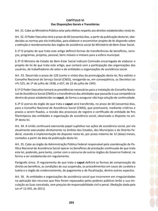 203
CAPÍTULO VI
Das Disposições Gerais e Transitórias
Art. 31. Cabe ao Ministério Público zelar pelo efetivo respeito aos direitos estabelecidos nesta lei.
Art. 32. O Poder Executivo terá o prazo de 60 (sessenta) dias, a partir da publicação desta lei, obe-
decidas as normas por ela instituídas, para elaborar e encaminhar projeto de lei dispondo sobre
a extinção e reordenamento dos órgãos de assistência social do Ministério do Bem-Estar Social.
§ 1º O projeto de que trata este artigo definirá formas de transferências de benefícios, servi-
ços, programas, projetos, pessoal, bens móveis e imóveis para a esfera municipal.
§ 2º O Ministro de Estado do Bem-Estar Social indicará Comissão encarregada de elaborar o
projeto de lei de que trata este artigo, que contará com a participação das organizações dos
usuários, de trabalhadores do setor e de entidades e organizações de assistência social.
Art. 33. Decorrido o prazo de 120 (cento e vinte) dias da promulgação desta lei, fica extinto o
Conselho Nacional de Serviço Social (CNSS), revogando-se, em conseqüência, os Decretos-Lei
nºs 525, de 1º de julho de 1938, e 657, de 22 de julho de 1943.
§ 1º O Poder Executivo tomará as providências necessárias para a instalação do Conselho Nacio-
nal de Assistência Social (CNAS) e a transferência das atividades que passarão à sua competência
dentro do prazo estabelecido no caput, de forma a assegurar não haja solução de continuidade.
§ 2º O acervo do órgão de que trata o caput será transferido, no prazo de 60 (sessenta) dias,
para o Conselho Nacional de Assistência Social (CNAS), que promoverá, mediante critérios e
prazos a serem fixados, a revisão dos processos de registro e certificado de entidade de fins
filantrópicos das entidades e organização de assistência social, observado o disposto no art.
3º desta lei.
Art. 34. A União continuará exercendo papel supletivo nas ações de assistência social, por ela
atualmente executadas diretamente no âmbito dos Estados, dos Municípios e do Distrito Fe-
deral, visando à implementação do disposto nesta lei, por prazo máximo de 12 (doze) meses,
contados a partir da data da publicação desta lei.
Art. 35. Cabe ao órgão da Administração Pública Federal responsável pela coordenação da Po-
lítica Nacional de Assistência Social operar os benefícios de prestação continuada de que trata
esta lei, podendo, para tanto, contar com o concurso de outros órgãos do Governo Federal, na
forma a ser estabelecida em regulamento.
Parágrafo único. O regulamento de que trata o caput definirá as formas de comprovação do
direito ao benefício, as condições de sua suspensão, os procedimentos em casos de curatela e
tutela e o órgão de credenciamento, de pagamento e de fiscalização, dentre outros aspectos.
Art. 36. As entidades e organizações de assistência social que incorrerem em irregularidades
na aplicação dos recursos que lhes foram repassados pelos poderes públicos terão a sua vin-
culação ao Suas cancelada, sem prejuízo de responsabilidade civil e penal. (Redação dada pela
Lei nº 12.435, de 2011)
 