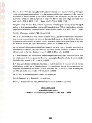 204
Art. 37. O benefício de prestação continuada será devido após o cumprimento, pelo reque-
rente, de todos os requisitos legais e regulamentares exigidos para a sua concessão, inclusive
apresentação da documentação necessária, devendo o seu pagamento ser efetuado em até
quarenta e cinco dias após cumpridas as exigências de que trata este artigo. (Redação dada
pela Lei nº 9.720, de 30.11.1998) (Vide Lei nº 9.720, de 30.11.1998)
Parágrafo único. No caso de o primeiro pagamento ser feito após o prazo previsto no caput,
aplicar-se-á na sua atualização o mesmo critério adotado pelo INSS na atualização do primeiro
pagamento de benefício previdenciário em atraso. (Incluído pela Lei nº 9.720, de 30.11.1998)
Art. 38. (Revogado pela Lei nº 12.435, de 2011)
Art. 39. O Conselho Nacional de Assistência Social (CNAS), por decisão da maioria absoluta de
seus membros, respeitados o orçamento da seguridade social e a disponibilidade do Fundo
Nacional de Assistência Social (FNAS), poderá propor ao Poder Executivo a alteração dos limi-
tes de renda mensal per capita definidos no § 3º do art. 20 e caput do art. 22.
Art. 40. Com a implantação dos benefícios previstos nos arts. 20 e 22 desta lei, extinguem-se
a renda mensal vitalícia, o auxílio-natalidade e o auxílio-funeral existentes no âmbito da Previ-
dência Social, conforme o disposto na Lei nº 8.213, de 24 de julho de 1991.
§ 1º A transferência dos benefíciários do sistema previdenciário para a assistência social deve
ser estabelecida de forma que o atendimento à população não sofra solução de continuidade.
(Redação dada pela Lei nº 9.711, de 20.11.1998
§ 2º É assegurado ao maior de setenta anos e ao inválido o direito de requerer a renda mensal
vitalícia junto ao INSS até 31 de dezembro de 1995, desde que atenda, alternativamente, aos
requisitos estabelecidos nos incisos I, II ou III do § 1º do art. 139 da Lei nº 8.213, de 24 de julho
de 1991. (Redação dada pela Lei nº 9.711, de 20.11.1998
Art. 41. Esta lei entra em vigor na data da sua publicação.
Art. 42. Revogam-se as disposições em contrário.
Brasília, 7 de dezembro de 1993, 172º da Independência e 105º da República.
ITAMAR FRANCO
Jutahy Magalhães Júnior
Este texto não substitui o publicado no D.O.U de 8.12.1998
 