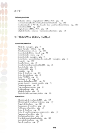 208
3) PETI
Informações Gerais
Atribuições relativas à integração entre o PBF e o PETI:  pág.  142
Cadastramento de famílias em situação de trabalho infantil:  pág.  141
Condicionalidades do PBF e das atividades sócio-educativas e de convivência:  pág.  141
Instituição do PETI:  pág.  204
Integração entre o PBF e o PETI:  pág.  138
Seleção de famílias e concessão e manutenção de benefícios:  pág.  138
4) PROGRAMA BOLSA FAMÍLIA
a) Informações Gerais
Adesão dos municípios:  pág.  91
Agente Operador - CAIXA:  pág.  72
Apoio financeiro aos estados:  pág.  152
Competência do Distrito Federal:  pág.  72
Competência dos estados:  pág.  71
Competência dos municípios:  pág.  71
Competências e responsabilidades dos estados, DF e municípios:  pág.  66
Concessão: pág. 150
Conselho Gestor: pág. 65
Conselho Gestor Interministerial do PBF:  pág.  60
Controle Social: pág. 81
Criação do PBF:  pág.  57
Finalidade: pág. 64
Gestão de Benefícios:  pág.  133
Gestão descentralizada: pág. 60
Gestão PBF/MDS: pág. 64
Habilitação ao PBF:  pág.  148
Ingresso das famílias no PBF:  pág.  74
Inserção financeira e inclusão bancária:  pág.  78
Prestação de contas:  pág.  69
Programas Remanescentes: pág. 65
Revisão cadastral: pág. 162
Seleção de famílias:  pág.  150
Transferência de recursos aos estados:  pág.  106
b) Benefícios
Administração de benefícios do PBF:  pág.  117
Administração de benefícios/ incidentes:  pág.  127
Bloqueio de benefícios:  pág.  120
Cancelamento de benefícios:  pág.  122
Desbloqueio de benefícios:  pág.  125
Gestão de Benefícios:  pág.  73
Gestão de benefícios/programas remanescentes:  pág.  131
Pagamento de benefícios:  pág.  76
Reinclusão de benefícios:  pág.  126
Reversão de suspensão de benefícios:  pág.  125
Suspensão de benefícios:  pág.  122
Tipos de benefícios:  pág.  57
 