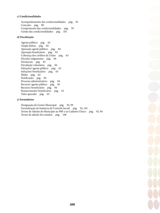 209
c) Condicionalidades
Acompanhamento das condicionalidades:  pág.  81
Conceito: pág. 80
Cumprimento das condicionalidades:  pág.  59
Gestão das condicionalidades:  pág.  181
d) Fiscalização
Agente público: pág. 62
Ampla defesa: pág. 84
Apuração agente público:  pág.  84
Apuração beneficiário: pág. 83
Cobrança dos créditos da União:  pág.  63
Decisão/ julgamento: pág. 84
Denúncias: pág. 83
Devolução voluntária: pág. 84
Infrações/ agente público:  pág.  62
Infrações/ beneficiário: pág. 63
Multa: pág. 62
Notificação: pág. 84
Processo administrativo: pág. 84
Recurso/ agente público:  pág.  85
Recurso/ beneficiário: pág. 84
Ressarcimento/ beneficiário: pág. 63
Valor apurado: pág. 63
e) Formulários
Designação do Gestor Municipal:  pág.  92, 99
Formalização da Instância de Controle Social:  pág.  92, 101
Termo de Adesão do Município ao PBF e ao Cadastro Único:  pág.  92, 94
Termo de adesão dos estados:  pág.  106
 